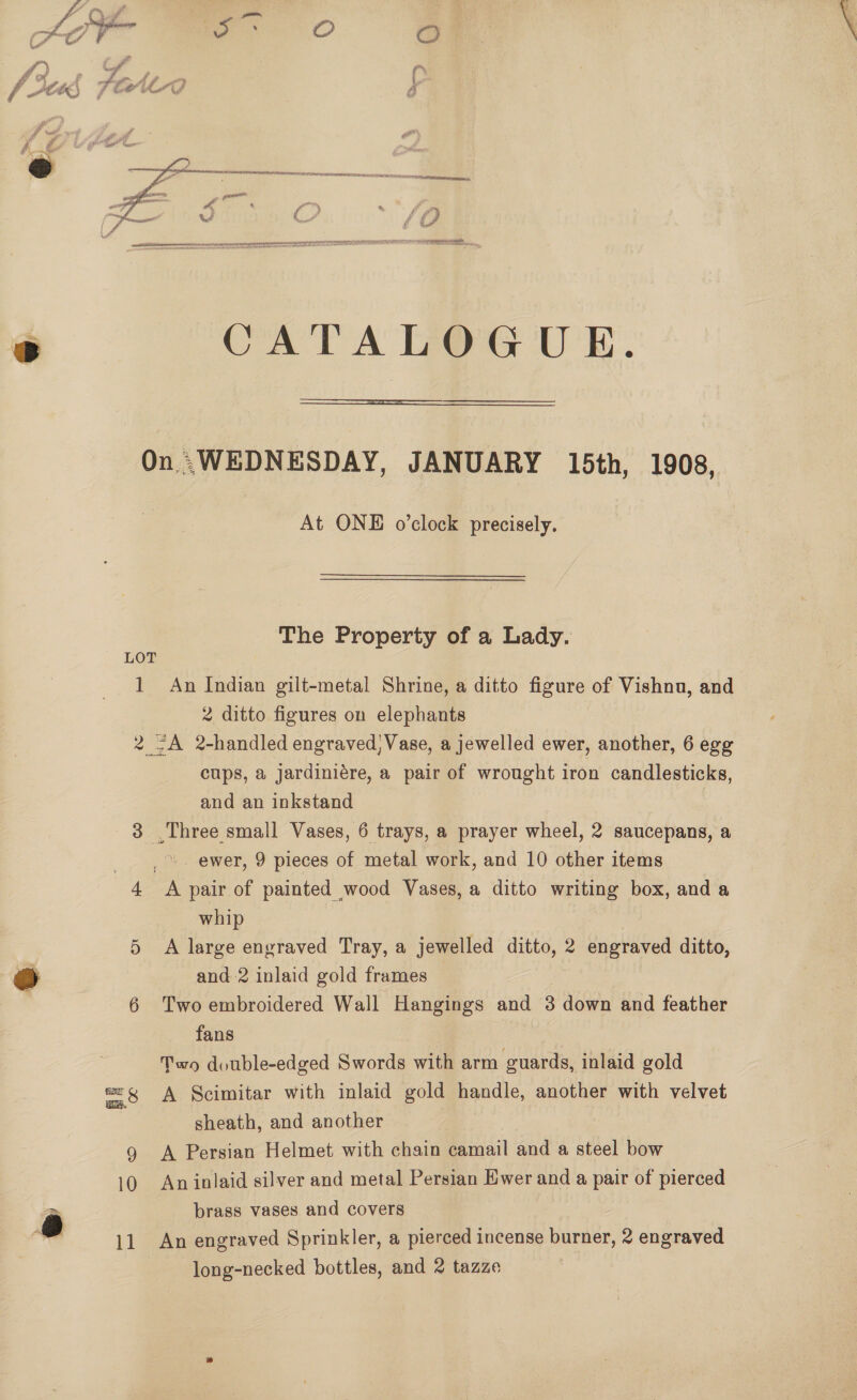  é CATALOGUE.  On .WEDNESDAY, JANUARY 15th, 1908, At ONE o’clock precisely. The Property of a Lady. LOT 1 An Indian gilt-metal Shrine, a ditto figure of Vishnu, and 2 ditto figures on elephants 2 ~A 2-handled engraved, Vase, a jewelled ewer, another, 6 egg cups, a jardiniére, a pair of wrought iron candlesticks, and an inkstand 3 Three small Vases, 6 trays, a prayer wheel, 2 saucepans, a _ » . ewer, 9 pieces of metal work, and 10 other items 4 A pair of painted wood Vases, a ditto writing box, and a whip 5 A large engraved Tray, a jewelled ditto, 2 engraved ditto, @ | and 2 inlaid gold frames 6 Two embroidered Wall Hangings and 3 down and feather fans Two double-edged Swords with arm guards, inlaid gold -—S, at Scimitar with inlaid gold handle, another with velvet sheath, and another 9 A Persian Helmet with chain camail and a steel bow 10 An inlaid silver and metal Persian Ewer and a pair of pierced brass vases and covers long-necked bottles, and 2 tazze Se