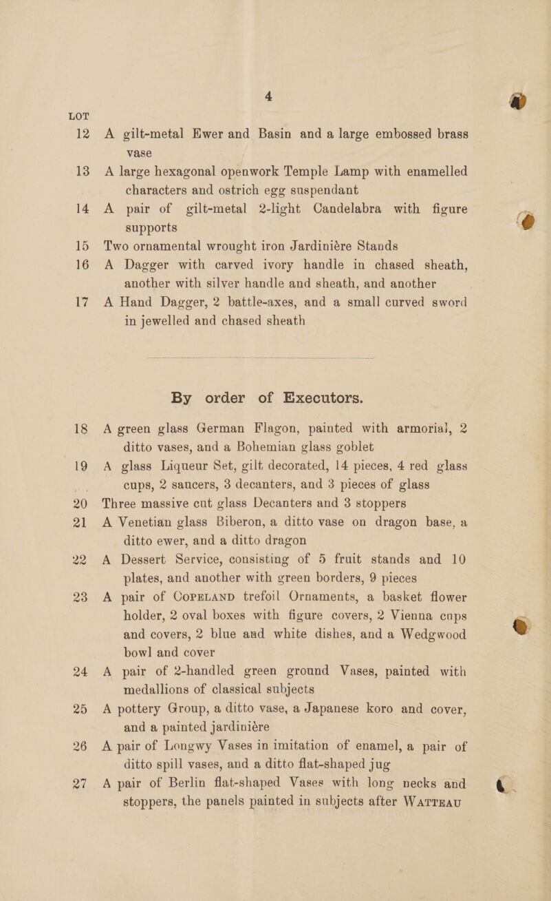12 13 14 15 16 17 4 vase | A large hexagonal openwork Temple Lamp with enamelled characters and ostrich egg suspendant A pair of gilt-metal 2-light Candelabra with figure supports Two ornamental wrought iron Jardiniére Stands A Dagger with carved ivory handle in chased sheath, another with silver handle and sheath, and another A Hand Dagger, 2 battle-axes, and a small curved sword in jewelled and chased sheath  By order of Executors. A green glass German Flagon, painted with armorial, 2 ditto vases, and a Bohemian glass goblet A glass Liqueur Set, gilt decorated, 14 pieces, 4 red glass cups, 2 saucers, 3 decanters, and 3 pieces of glass Three massive cut glass Decanters and 3 stoppers A Venetian glass Biberon, a ditto vase on dragon base, a ditto ewer, and a ditto dragon A Dessert Service, consisting of 5 fruit stands and 10 plates, and another with green borders, 9 pieces A pair of CopgLanD trefoil Ornaments, a basket flower holder, 2 oval boxes with figure covers, 2 Vienna cups and covers, 2 blue and white dishes, and a Wedgwood bowl and cover | A pair of 2-handled green ground Vases, painted with medallions of classical subjects A pottery Group, a ditto vase, a Japanese koro and cover, and a painted jardiniere A pair of Longwy Vases in imitation of enamel, a pair of ditto spill vases, and a ditto flat-shaped jug A pair of Berlin flat-shaped Vases with long necks and stoppers, the panels painted in subjects after Warrrau
