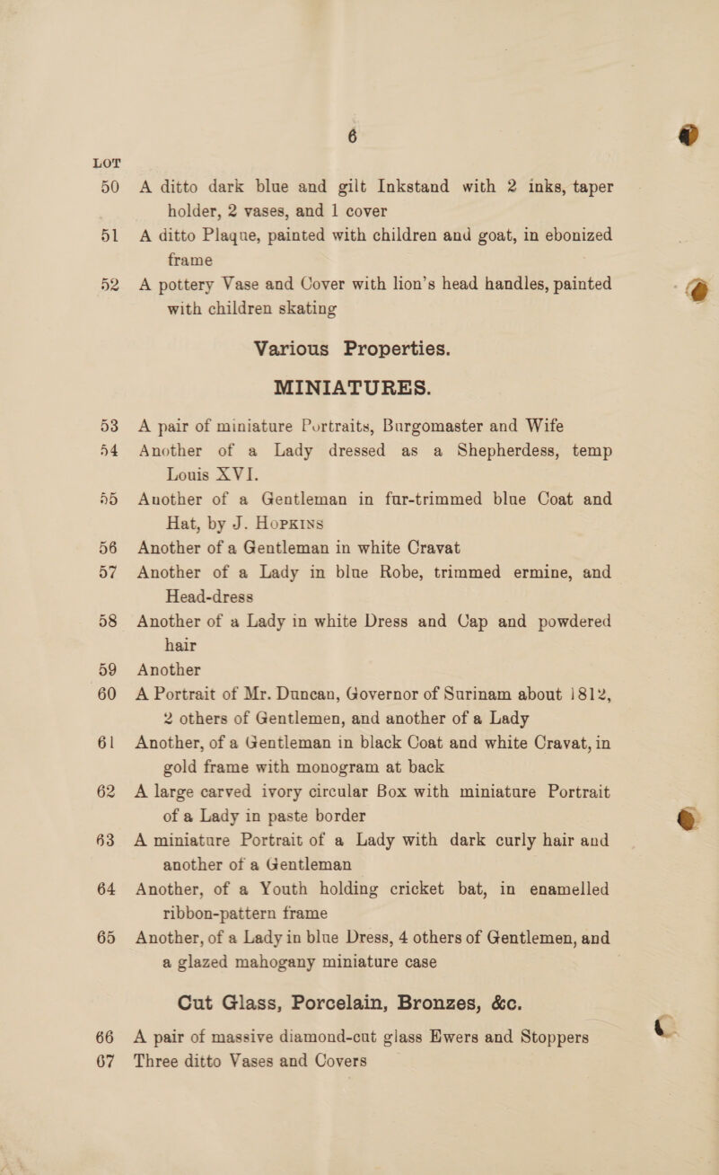 50 D1 D2 66 67 A ditto dark blue and gilt Inkstand with 2 inks, taper holder, 2 vases, and 1 cover A ditto Plaque, painted with children and goat, in ebonized frame 7 A pottery Vase and Cover with lion’s head handles, painted with children skating Various Properties. MINIATURES. A pair of miniature Portraits, Burgomaster and Wife Another of a Lady dressed as a Shepherdess, temp Louis XVI. Auother of a Gentleman in fur-trimmed blue Coat and Hat, by J. Hopxiys Another of a Gentleman in white Cravat Another of a Lady in blue Robe, trimmed ermine, and Head-dress Another of a Lady in white Dress and Cap and powdered hair Another A Portrait of Mr. Duncan, Governor of Surinam about |812, 2 others of Gentlemen, and another of a Lady Another, of a Gentleman in black Coat and white Cravat, in gold frame with monogram at back A large carved ivory circular Box with miniature Portrait of a Lady in paste border A miniature Portrait of a Lady with dark curly hair and another of a Gentleman Another, of a Youth holding cricket bat, in enamelled ribbon-pattern frame a glazed mahogany miniature case Cut Glass, Porcelain, Bronzes, &amp;c. A pair of massive diamond-cut glass Ewers and Stoppers : Three ditto Vases and Covers i ~