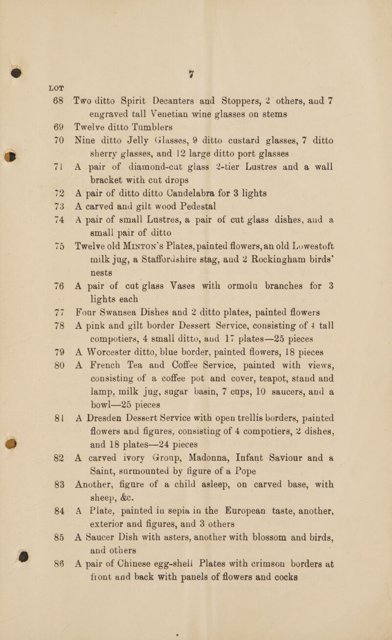 79 80 81 82 83 84 85 86 vj Two ditto Spirit Decanters and Stoppers, 2 others, aud 7 engraved tall Venetian wine glasses on stems Twelve ditto Tumblers Nine ditto Jelly Glasses, 9 ditto custard glasses, 7 ditto sherry glasses, and 12 large ditto port glasses A pair of diamond-cut glass 2-tier Lustres and a wall bracket with cut drops A pair of ditto ditto Candelabra for 3 lights A carved and gilt wood Pedestal A pair of small Lastres, a pair of cut glass dishes, aud a small pair of ditto Twelve old Minron’s Plates, painted flowers, an old Lowestoft milk jug, a Staffordshire stag, and 2 Rockingham birds’ nests A pair of cut glass Vases with ormolu branches for 3 lights each Four Swansea Dishes and 2 ditto plates, painted flowers A pink and gilt border Dessert Service, consisting of 4 tall compotiers, 4 small ditto, and 17 plates—25 pieces A Worcester ditto, blue border, painted flowers, 18 pieces A French Tea aud Coffee Service, painted with views, consisting of a coffee pot and cover, teapot, stand and lamp, milk jug, sugar basin, 7 cups, 10 saucers, and a bowl—25 pieces A Dresden Dessert Service with open trellis borders, painted flowers and figures, consisting of 4 compotiers, 2 dishes, and 18 plates—24 pieces A carved ivory Group, Madonna, Infant Saviour and a Saint, surmounted by figure of a Pope Another, figure of a child asleep, on carved bask with sheep, &amp;c. A Plate, painted in sepia in the European taste, another, exterior and figures, and 3 others A Saucer Dish with asters, another with blossom and birds, and others A pair of Chinese egg-shell Plates with crimson borders at front and back with panels of flowers and cocks