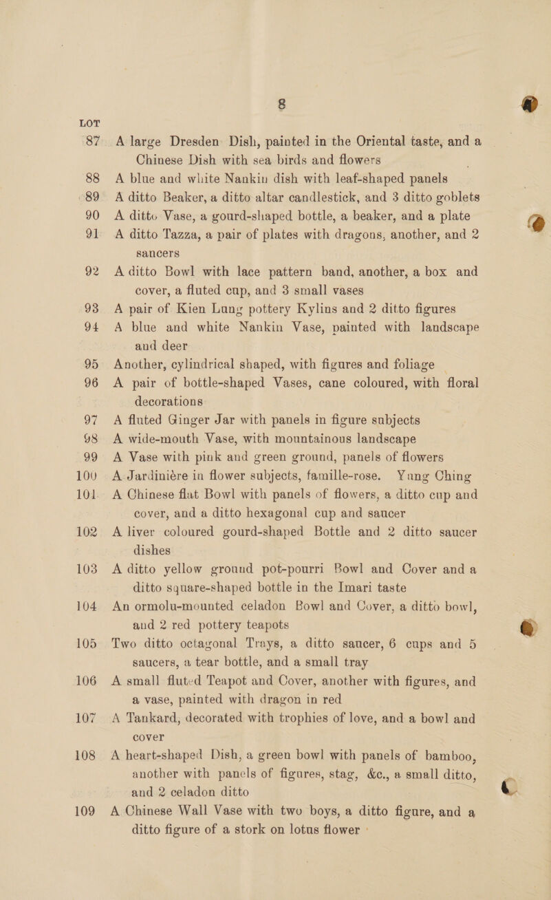 109 8 Chinese Dish with sea birds and flowers A blue and white Nankin dish with leaf-shaped panels A ditto Vase, a gourd-shaped bottle, a beaker, and a plate A ditto Tazza, a pair of plates with dragons, another, and 2 sancers A ditto Bowl with lace pattern band, another, a box and cover, a fluted cup, and 3 small vases A pair of Kien Lung pottery Kylins and 2 ditto figures A blue and white Nankin Vase, painted with landscape and deer Another, cylindrical shaped, with figures and foliage ~ A pair of bottle-shaped Vases, cane coloured, with floral decorations A fluted Ginger Jar with panels in figure subjects A wide-mouth Vase, with mountainous landscape A Vase with pink and green ground, panels of flowers A Jardiniére in flower subjects, famille-rose. Yang Ching A Chinese flat Bowl with panels of flowers, a ditto cup and cover, and a ditto hexagonal cup and saucer A liver coloured eonedagnes Bottle and 2 ditto saucer dishes A ditto yellow ground pot-pourri Bowl and Cover and a ditto square-shaped bottle in the Imari taste An ormolu-mounted celadon Bowl and Cover, a ditto bowl, and 2 red pottery teapots Two ditto octagonal Trays, a ditto saucer, 6 cups and 5 saucers, a tear bottle, and a small tray A small fluted Teapot and Cover, another with figures, and a vase, painted with dragon in red A Tankard, decorated with trophies of love, and a bow] and cover A heart-shaped Dish, a green bow] with panels of bamboo, another with panels of figures, stag, &amp;c., a small ditto, and 2 celadon ditto A Chinese Wall Vase with two boys, a ditto aoe. and a ditto figure of a stork on lotus flower »