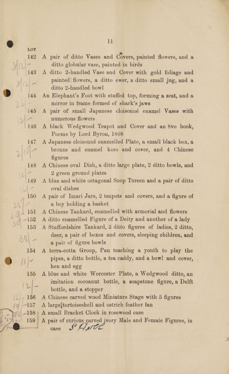 | LOT Pe 142 A pair of ditto Vases and Covers, painted flowers, and a \7 ditto globular vase, painted in birds 143. A ditto 2-handled Vase and Cover with gold foliage and painted flowers, a ditto ewer, a ditto small jug, and a | | ditto 2-handled bowl D 144 An Hlephant’s Foot with stuffed top, forming a seat, and a mirror in frame formed of shark’s jaws 145 A pair of small Japanese cloisonné enamel Vases with / numerous flowers 146 A black Wedgwood Teapot and Cover and an 8vo book, Poems by Lord Byron, 1808 147 A Japanese cloisonné enamelled Plate, a small black box, a 7 bronze and enamel koro and cover, and 4 Chinese figures 148 A Chinese oval Dish, a ditto large plate, 2 ditto bowls, and : 2 green ground plates 149 A blue and white octagonal Soup Tureen and a pair of ditto oval dishes 150 A pair of Imari Jars, 2 fine and covers, and a figure of 7 a boy holding a basket . 151 A Chinese Tankard, enamelled with armorial and flowers »152 A ditto enamelled Figure of a Deity and another of a lady 153 A Staffordshire Tankard, 2 ditto figures of ladies, 2 ditto, deer, a pair of boxes and covers, sleeping children, and a pair of figure bowls 154 A terra-cotta Group, Pan teaching a youth to play the @ tle pipes, a ditto bottle, a tea caddy, and a bowl and cover, | hen and egg 155 A blue and white Worcester Plate, a Wedgwood ditto, an oo imitation cocoanut bottle, a soapstone figure, a Delft “| __ bottle, and a stopper '. 156 A Chinese carved wood Miniature Stage with 5 figures (/g 157 A largejtortoiseshell and ostrich feather fan Pays) #158 } A small Bracket Clock in rosewood case pea. 159 A pair of curious carved ivory Male and Female Figures, in } ‘da — wi case