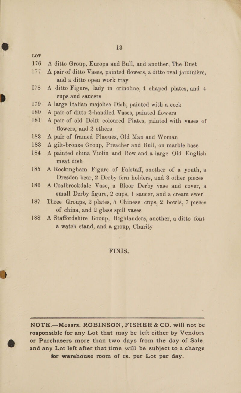  13 176 A ditto Group, Europa and Bull, and another, The Duet 177 A pair of ditto Vases, painted flowers, a ditto oval jardiniére, and a ditto open work tray I78 A ditto Figure, lady in crinoline, 4 shaped plates, and 4 cups and saucers 179 A large Italian majolica Dish, painted with a cock 180 A pair of ditto 2-handled Vases, painted flowers 181 A pair of old Delft coloured Plates, painted with vases of flowers, and 2 others 182 A pair of framed Plaques, Old Man and Woman 183 A gilt-bronze Group, Preacher and Bull, on marble base 184 A painted china Violin and Bow and a large Old English meat dish 185 A Rockingham Figure of Falstaff, another of a youth, a Dresden bear, 2 Derby fern holders, and 3 other pieces 186 A Coalbrookdale Vase, a Bloor Derby vase and cover, a small Derby figure, 2 cups, | saucer, and a cream ewer 187 Three Groups, 2 plates, 5 Chinese cups, 2 bowls, 7 pieces of china, and 2 glass spill vases 188 A Staffordshire Group, Highlanders, another, a ditto font a watch stand, and a group, Charity FINIS.,  NOTE.—Messrs. ROBINSON, FISHER &amp; CO. will not be responsible for any Lot that may be left either by Vendors or Purchasers more than two days from the day of Sale, _and any Lot left after that time will be subject to a charge for warehouse room of 1s. per Lot per day.