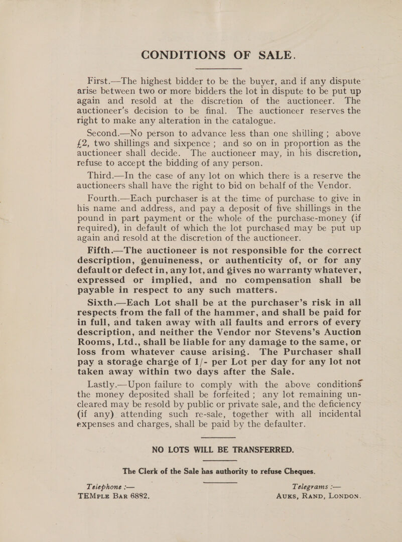 CONDITIONS OF SALE. First.—The highest bidder to be the buyer, and if any dispute’ arise between two or more bidders the lot in dispute to be put up again and resold at the discretion of the auctioneer. The auctioneer’s decision to be final. The auctioneer reserves the right to make any alteration in the catalogue. Second.—No person to advance less than one shilling ; above £2, two shillings and sixpence ; and so on in proportion as the auctioneer shall decide. The auctioneer may, in his discretion, refuse to accept the bidding of any person. Third.—In the case of any lot on which there is a reserve the auctioneers shall have the right to bid on behalf of the Vendor. Fourth.—Each purchaser is at the time of purchase to give in his name and address, and pay a deposit of five shillings in the pound in part payment or the whole of the purchase-money (if required), in default of which the lot purchased may be put up again and resold at the discretion of the auctioneer. Fifth.—The auctioneer is not responsible for the correct description, genuineness, or authenticity of, or for any default or defect in, any lot, and gives no warranty whatever, expressed or implied, and no compensation shall be payable in respect to any such matters. Sixth.—Each Lot shall be at the purchaser’s risk in all respects from the fall of the hammer, and shall be paid for in full, and taken away with all faults and errors of every description, and neither the Vendor nor Stevens’s Auction Rooms, Ltd., shall be liable for any damage to the same, or loss from whatever cause arising. The Purchaser shall pay a storage charge of 1/- per Lot per day for any lot not taken away within two days after the Sale. Lastly.—Upon failure to comply with the above conditions the money deposited shall be forfeited; any lot remaining un- cleared may be resold by public or private sale, and the deficiency (if any) attending such re-sale, together with all incidental expenses and charges, shall be paid by the defaulter. NO LOTS WILL BE TRANSFERRED. The Clerk of the Sale has authority to refuse Cheques. Telephone :— | | Telegrams :— TEMp te Bar 6882. Auks, Ranp, LONDON.