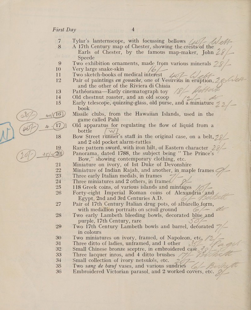 q Tylar’s lanternscope, with focussing bellows /“2/'/ 8 A 17th Century map of Chester, showing the crests/of A Farls of Chester, by the famous map-maker, John z g ya <—  Speede ' 2) Two exhibition ornaments, made from various minerals ~ ¢ 10 Very large snake-skin fof Cs | oa 11. Two sketch-books of medical inteyest ys7-~ ZZG = 1 Pair of paintings en gouache, one of Vesuvitis in : ertiption, ZO CvrELT- and the other of the Riviera di Chiaia .- — ia, 13 Pathéorama—Early cinematograph toy /“*” fe 14 Old chestnut roaster, and an old scoop ge BT co 15 Early telescope, quizzing-glass, old purse, and a . Miniature ~ 3 book res we/(16) Missile clubs, from the Hawaiian Islands, used in the pia ees game called Pahl He ae Old apparatus for regulating the flow of liquid from a i bottle [ YW yi : 18 Bow Street runner’s staff in the original case, on a belt, ALY and 2 old pocket alarm-rattles Laem 19 + Rare pattern sword, with iron hilt, of Eastern character 25 : /4 7/7) 35/20) Panorama, dated 1788, the subject being “ The Prince’s Ch Caliaaarees sian Bow,” showing contemporary clothing, etc. 21 Miniature on ivory, of lst Duke of Devonshire Py Miniature of Indian Rajah, and another, in, maple frames < on 23 Three early Italian medals, in frames “F/ a wil 24° °Three miniatures and 2 others, in frames. e 25 118 Greek coins, of various islands and aan Ces 205 fz 26 Forty-eight Imperial Roman coins of Alexandria ’ and Egypt, 2nd and 3rd Centuries A.D. a7 Pair of 17th Century Italian drug pots, of: albéralle form, with medallion portraits on scroll ground (o/—-— Ce 28 Two early Lambeth bleeding bowls, decorated bide ai purple, 17th Century, rare er 29 Two 17th Century Lambeth bowls and barrel, ‘decorated > in colours 30) Two miniatures on ivory, framed, of Napoleon, ‘etc, (é 31 Three ditto cf ladies, unframed, and 1 other 2 32 Small Chinese bronze sceptre, in embroidered case, 72 33 Three lacquer inros, and 4 ditto brushes “~72~- 7 34 Small collection of ivory netsukés, etc. _%- it 35 Two sang de beuf vases, and various sundries“ 36 Embroidered Victorian parasol, and 2 worked covers, éte. pS