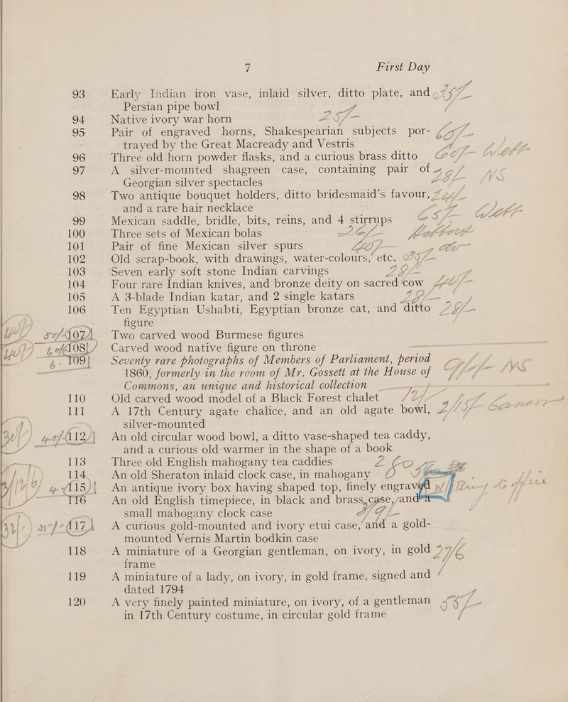 120  Early Indian iron vase, inlaid silver, ditto plate, and, Uf. Persian pipe bowl ee Native ivory war horn 2 S/- | Pair of engraved horns, Shakespearian subjects por- “77 trayed by the Great Macready and Vestris Wn Three old horn powder flasks, and a curious brass ditto © A silver-mounted shagreen case, containing pair ee Georgian silver spectacles Two antique bouquet holders, ditto De nae S cue ff and a rare hair necklace Zs GF Mexican saddle, bridle, bits, reins, and 4 ae al . Three sets of Mexican bolas Cf KACCE y a | fz¢) ] > Pair of fine Mexican silver spurs : Old scrap-book, with drawings, water- colours,’ ae y Four rare Indian knives, and bronze deity on sacred. cow i fy tf A 3-blade Indian katar, and 2 single katars Ses eh Ten Egyptian Ushabti, Egyptian bronze cat, and “tho Aas figure Two carved wood Burmese figures Carved wood native figure on throne Seventy rare photographs of Members of Parliament, period 1860, formerly in the room of Mr. Gossett at the House Commons, an unique and historical collection _ Old carved wood model of a Black Forest chalet L Pe, 2 A 17th Century agate chalice, and an old agate bowl, ZF « silver-mounted An old circular wood bowl, a ditto vase-shaped tea caddy, and a curious old warmer in the shape of a book Three old English mahogany tea caddies Z - ‘LB An old Sheraton inlaid clock case, in mahogany   An old English timepiece, in black and brass, case, andes small mahogany clock case AG |_- A curious gold-mounted and ivory etui case, ‘and a gold- mounted Vernis Martin bodkin case ne A miniature of a Georgian gentleman, on ivory, in gold 9 V/ Ve frame ‘ae A miniature of a lady, on ivory, in gold frame, signed and ‘ dated 1794 y A very finely painted miniature, on ivory, of a gentleman ~“4/ - in 17th Century costume, in circular gold frame are