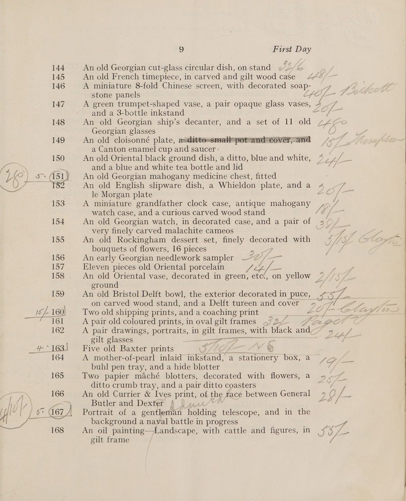 An old Georgian cut-glass circular dish, on stand , An old French timepiece, in carved and gilt wood case 44° A miniature 8-fold Chinese screen, with decorated ae ee, stone panels CO /- A green trumpet-shaped vase, a pair opaque glass vases, Z Pf and a 3-bottle inkstand sna An old Georgian ship’s decanter, and a set of 11 oe LAE Georgian glasses a An old cloisonné plate, asditte=smali=pot-and* over, and a Canton enamel cup and saucer - An old Oriental black ground dish, a ditto, blue and white, and a blue and white tea bottle and lid An old Georgian mahogany medicine chest, fitted An old English slipware dish, a Whieldon plate, anda 4 ~/7 le Morgan plate sags A miniature grandfather clock case, antique mahogany 4. // watch case, and a curious carved wood stand (6 / An old Georgian watch, in decorated case, and a pair ae  very finely carved malachite cameos Se oe An old Rockingham dessert set, ee raatiie with SHEL bouquets of flowers, 16 pieces : Vs An early Georgian needlework sampler 4 Eleven pieces old Oriental porcelain Jeff An old Oriental vase, decorated in green, etc’, on yellow 7 . ground its ee an, ? A pair old coloured prints, in oval gilt frames 47 2 — A pair drawings, portraits, in as eS with ck et ie s., gilt glasses $s lof Five old Baxter prints 5 ae A mother-of-pearl inlaid inkstand, cy eens box, 2° 4-> buhl pen tray, and a hide blotter Se Two papier maché blotters, decorated with flowers, a mt ditto crumb tray, and a pair ditto coasters i / fl Butler and Dexter 4 \, Portrait of a gentleman holding telescope, and in the background a naval battle in progress ae An oil painting—Landscape, with cattle and figures, in 5 /_ gilt frame Pie   —— Ne