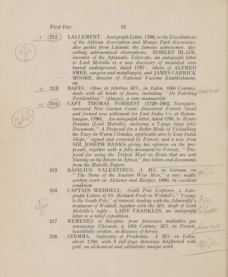 —_ 213) 215 216 218 LALLEMENT. Autograph Letter, 1798, re the Elucidations of the African Association and Mungo Park discoveries, also quotes from Lalande, the famous astronomer, des- cribing astronomical observations. ROBERT BLAIR, inventor of the Aplanatic Telescope, an autograph letter to Lord Melville re a new discovery of insulated wire buried underground, dated 1797; others of ALFRED SMEE, surgeon and metallurgist, and JAMES CARRICK MOORE, director of National Vaccine Establishment, — etc. BAFFI. Opus de febribus MS., in Latin, 16th Century, Pestilentibus’”’ (plague), a rare manuscript CAPT. THOMAS FORREST (1729-1802, Navigator, surveyed New Guinea Coast, discovered Forrest Strait and formed new settlement for East India Co. at Balam- ° bangan, 1790). An autograph letter, dated 1791, to Henry Dundas (Lord Melville), enclosing a 7-page large folio Document, ‘‘ A Proposal for a Better Mode of Victualling the Navy in Warm Climates, applicable also to East India Ships,” signed and corrected by Forrest, and a note from SIR JOSEPH BANKS giving his opinion on the pro- posals, together with a folio document by Forrest, ““ Pro- posal for using the Tripod Mast on Boats that are sent Slaving on the Rivers in Africa,” fine letters and documents from the Melville Papers ali Fhe, J eee BASILIUS VALENTINUS. A MS. in German on “ The Stone of the Ancient Wise Men,” a very neatly wr -* condition CAPTAIN WEDDELL. South Pole E eee 2 Auto- graph Letters of Dr. Richard Poole re Weddell’s “‘ Voyage treatment of Weddell, together with the MS. draft of Lord _, letter ve a velref expedition. REMEDES et Receptes pour plusieurs malladies qu STEMMA. Sapientia et Prudentia, A MS. in Lae. gold, an alchemical and cabbalistic umque work es