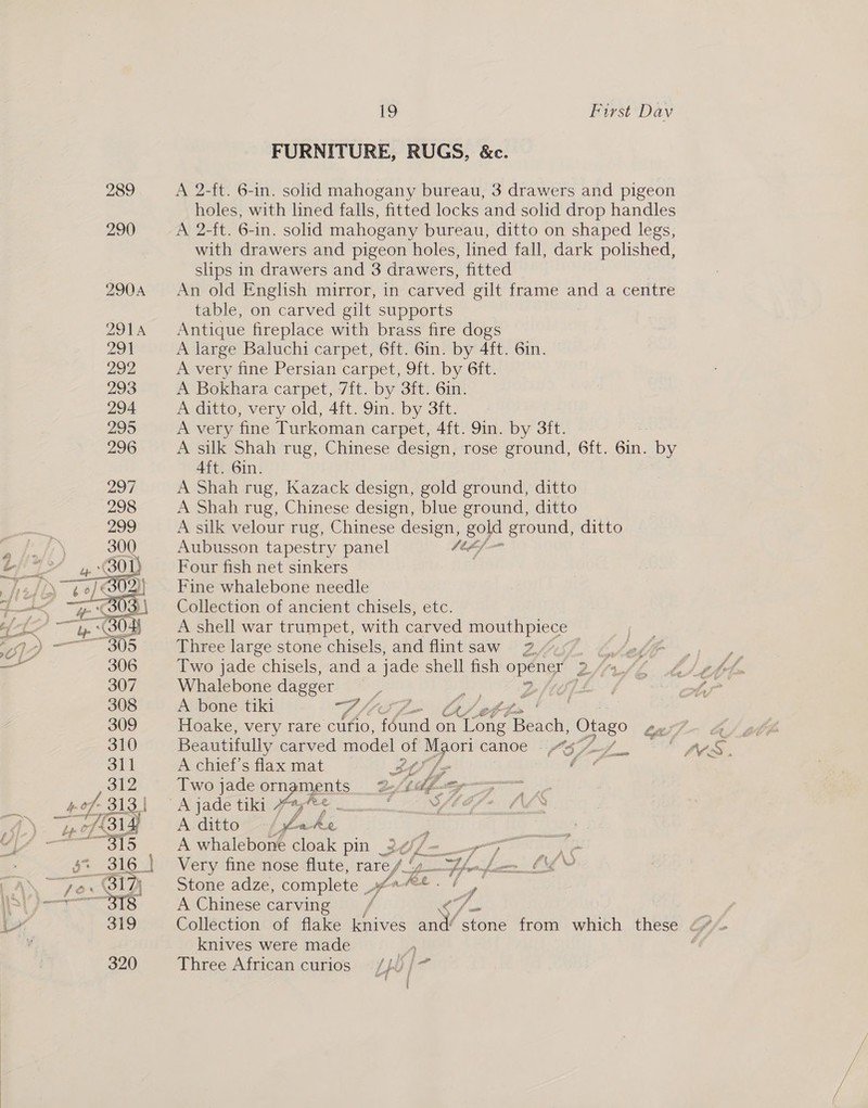  FURNITURE, RUGS, &amp;c. holes, with lined falls, fitted locks and solid drop handles A 2-ft. 6-in. solid mahogany bureau, ditto on shaped legs, with drawers and pigeon holes, lined fall, dark polished, slips in drawers and 3 drawers, fitted An old English mirror, in carved gilt frame and a centre table, on carved gilt supports Antique fireplace with brass fire dogs A large Baluchi carpet, 6ft. 6in. by 4ft. 6in. A very fine Persian carpet, 9ft. by 6ft. A Bokhara carpet, 7ft. by 3ft. 6in. A ditto, very old, 4ft. 9in. by 3ft. a Very fine Turkoman carpet, 4ft. 9in. by 3ft. A silk Shah rug, Chinese design, rose ground, 6ft. Gn, by 4ft. 6in. A Shah rug, Kazack design, gold ground, ditto A Shah rug, Chinese design, blue ground, ditto A silk velour rug, Chinese design, gold ground, ditto Aubusson tapestry panel st¢/ Four fish net sinkers Fine whalebone needle Collection of ancient chisels, etc. A shell war trumpet, with carved mouthpiece Three large stone chisels, and flintsaw 2.2.57 Two jade chisels, and a jade shell fish opener’ Dfirfe Whalebone dagger as A bone tiki we VA ett. Hoake, very rare curio, uae on neath Baldi Otago Lew) - a Beautifully carved model ot Maori canoe “gy77_, ~“ pes, A chief's flax mat SA ae : wee L LY [7 Two jade or pikes LR hifunmy— A ditto gt OF om A Senior cloak pin _2 ul - er ba fine nose flute, raref_y_ ZL. been. Cy Stone adze, complete york 7! A Chinese carving VA Na i Collection of flake knives and“stone from which these <2” knives were made ) ‘ Three African curios —/p0/ ail | j { a