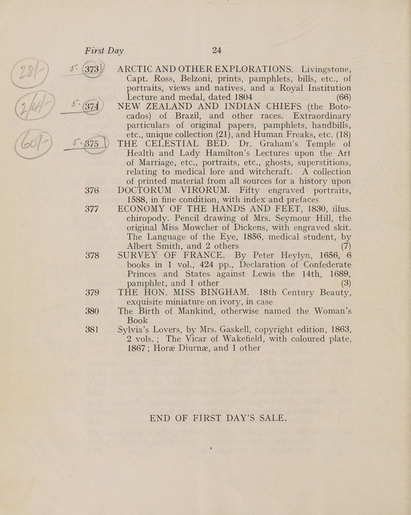 3% (373) ARCTIC AND OTHER EXPLORATIONS. Livingstone, = Capt. Ross, Belzoni, prints, pamphlets, bills, etc., of portraits, views and natives, and a Royal Institution | Lecture and medal, dated 1804 (66) °*(374) NEW ZEALAND AND INDIAN CHIEFS (the Boto- enti cados) of Brazil, and other races. Extraordinary particulars of original papers, pamphlets, handbills, ; etc., unique collection (21), and Human Freaks, etc. (18) $~ 975 |) THE CELESTIAL BED. Dr. Graham’s Temple of — Health and Lady Hamilton’s Lectures upon the Art of Marriage, etc., portraits, etc., ghosts, superstitions, relating to medical lore and witchcraft. A collection of printed material from all sources for a history upon 376 DOCTORUM VIRORUM. Fifty engraved portraits, 1588, in fine condition, with index and prefaces 377 ECONOMY OF THE HANDS AND FEET, 1830, illus. chiropody. Pencil drawing of Mrs. Seymour Hill, the original Miss Mowcher of Dickens, with engraved skit. The Language of the Eye, 1856, medical student, by Albert Smith, and 2 others (7) 378 SURVEY OF FRANCE: = By. Peter: Heylyn, .1656,)-6 books in 1 vol., 424 pp., Declaration of Confederate Princes and States against Lewis the 14th, 1689, pamphlet, and 1 other (3) 379 THE HON. MISS BINGHAM. 18th Century Beauty, exquisite miniature on ivory, in case 380 The Birth of Mankind, otherwise named the Woman’s Book 381 Sylvia’s Lovers, by Mrs. Gaskell, copyright edition, 1863, 2 vols.; The Vicar of Wakefield, with coloured plate, 1867 ; Hore Diurne, and 1 other END. OF HURST. DAY(S: sali.