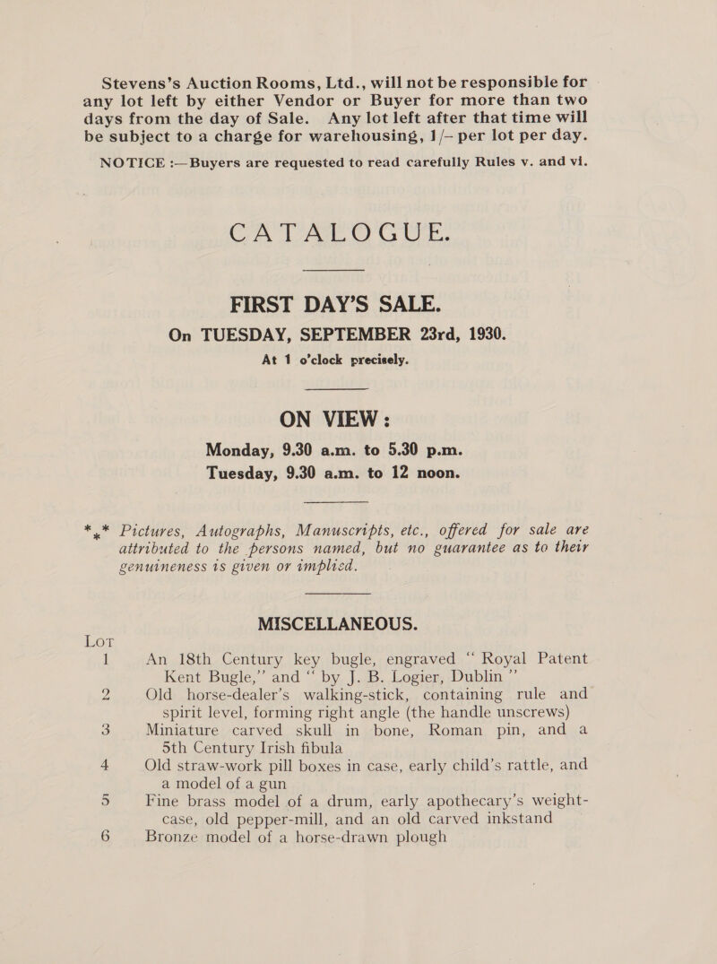 Stevens’s Auction Rooms, Ltd., will not be responsible for any lot left by either Vendor or Buyer for more than two days from the day of Sale. Any lot left after that time will be subject to a charge for warehousing, 1/— per lot per day. NOTICE :—Buyers are requested to read carefully Rules v. and vi. CATALOGUE. FIRST DAY’S SALE. On TUESDAY, SEPTEMBER 23rd, 1930. At 1 o’clock precisely. ON VIEW : Monday, 9.30 a.m. to 5.30 p.m. Tuesday, 9.30 a.m. to 12 noon. * * Pictures, Autographs, Manuscripts, etc., offered for sale are attributed to the persons named, but no guarantee as to thewr genuineness 1s given or implied. MISCELLANEOUS. LOL 1 An 18th Century key bugle, engraved “ Royal Patent Kent Bugle,’ and “by, J..<5.Logier Dublin, - 2 Old horse-dealer’s walking-stick, containing rule and spirit level, forming right angle (the handle unscrews) 3 Miniature carved skull in bone, Roman pin, and a Sth Century Irish fibula 4 Old straw-work pill boxes in case, early child’s rattle, and a model of a gun 5 Fine brass model of a drum, early apothecary’s weight- case, old pepper-mill, and an old carved inkstand 6 Bronze model of a horse-drawn plough