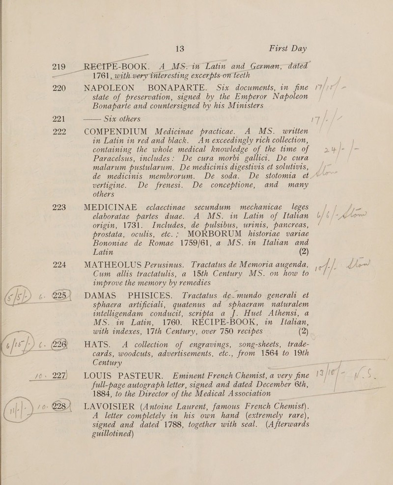 220 221 222, 223 224 rte, fel) ¢. 825) { | hg F ; _ ee 13 First Day 1761, with very interesting excerpts on teeth NAPOLEON BONAPARTE. Six documents, in fine state of preservation, signed by the Emperor Napoleon Bonaparte and countersigned by his Ministers Six others in Latin in red and black. An exceedingly rich collection, containing the whole medical knowledge of the tume of Paracelsus, includes: De cura morbi gallict. De cura malarum pustularum. De medicinis digestivis et solutivis, vertigine. De frenest. De conceptione, and many others MEDICINAE eclaectinae secundum mechanicae leges elaboratae partes duae. A MS. in Latin of Itahan origin, 1731. Includes, de pulsibus, urinis, pancreas, prostata, oculis, etc.; MORBORUM /historiae variae Bononiae de Romae 1759/61, a MS. im Itahan and Latin (2) MATHEOLUS Perusinus. Tractatus de Memoria augenda. improve the memory by remedtes DAMAS' PHISICES. Tvactatus de-mundo generali et sphaeva artificial, quatenus ad sphaeram naturalem inteliugendam conducit, scripta a J. Huet Athenst, a MS. in Latin, 1760. RECIPE-BOOK, im Itahan, with indexes, 17th Century, over 750 recipes (2) HATS. A collection of engravings, song-sheets, trade- cards, woodcuts, advertisements, etc., from 1564 to 19th Century | LOUIS PASTEUR. Eminent French Chemist, a very fine full-page autograph letter, signed and dated December 6th, 1884, to the Director of the Medical Association — LAVOISIER (Antoine Laurent, famous French Chemist). A letter completely in his own hand (extremely rare), signed and dated 1788, together with seal. (Afterwards gutllotined)
