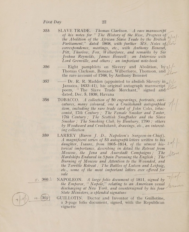395 356 397 358 359 5s. 36Q.\ SLAVE TRADE. Thomas Clarkson. A vare manuscript of ius notes for *’ The History of the Rise, Progress of, /, the Abolition of the African Slave Trade by the British ' ‘¢ | Parliament,’ dated 1808, with further MS. Notes of // correspondence, meetings, etc., with Anthony Benezet, Pitt, Thurlow, Fox, Wilberforce, and vemarks by Sir Joshua Reynolds, James Boswell; an Interview with Lord Grenville, and others ; an important note-book —— Eight pamphlets on Slavery and Abolition, by ah Thomas Clarkson, Benezet, Wilberforce, Thomson, and , the rare account of 1768, by Anthony Benezet —— Dr. R. R. Madden (appointed to abolish Slavery in, Jamaica, 1833-41), his original autograph manuscript | y, ee poem,” “'The? Slave Frade’-Merchant,” <signed™ and” dated, Dec. 5, 1838, Havana TOBACCO. A collection of 50 engravings, portraits, cart- catures, many coloured, one a Cruikshank autographed item, including the rare trade card of John Coles, tobac- conist, 17th Century ; The Female So and Taster, 17th Century ; The Scottish Snufftaker and the Slave Smoker ; The Smoking Club, by Bunbury, 1790 ; others by Woodward and Crutkshank, drawings, etc., an interest- ung collection LARREY (Baron J. D., Napoleon’s Surgeon-in-Chef). A magnificent series of 53 autograph letters written to his daughter, Isaure, from 1805-1814, of the utmost his- 3°) | torical mportance, describing in detail the Retreat from Moscow, the Jena and Auerstadt Campaigns ; ‘The Hardships Endured in Spain Pursuing the English ; The ~~ Burning of Moscow and Attention to the Wounded, and the Terrible Retreat ; The Battles of Lutzen and Letpzig, etc., some of the most important letters ever OU TES for sale — ae : NAPOLEON. A bie foho document of 1811, signed by the Emperor, “‘ Napole,’ relating to an American vessel te State Ministers, a splendid signature GUILLOTIN. Doctor and Inventor of He ellen: a 3-page folio document, signed, with the Republican vignette