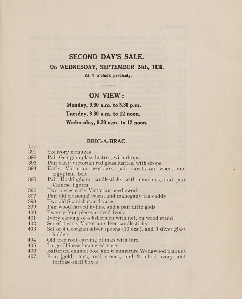 Lot 391 392 393 394 395 396 397 398 399 400 401 402 403 404 405 406 407 SECOND DAY’S SALE. On WEDNESDAY, SEPTEMBER 24th, 1930. At 1 o’clock precisely. ON VIEW : Monday, 9.30 a.m. to 5.30 p.m. Tuesday, 9.30 a.m. to 12 noon. Wednesday, 9.30 a.m. to 12 noon. BRIC-A-BRAC. Six ivory netsukes Pair Georgian glass lustres, with drops Pair early Victorian red glass lustres, with drops Early Victorian workbox, pair crests on nee and Egyptian belt Pair Rockingham candlesticks with monkeys, and pair Chinese figures Two pieces early Victorian needlework Pair old cloisonné vases, and mahogany tea caddy Two old Spanish gourd vases Pair wood carved kylins, and a pair ditto gods Twenty-four pieces carved ivory Ivory carving of 4 fishermen with net, on wood stand Ser of 4 early Victorian silver candlesticks Set of 4 Georgian silver spoons (10 ozs.), and 3 silver glass holders Old tree root carving of man with bird Large Chinese lacquered vase Battersea enamel box, and 6 miniature Wedgwood plaques Four fgold rings, real stones, and 2 inlaid ivory and tortoise-shell boxes