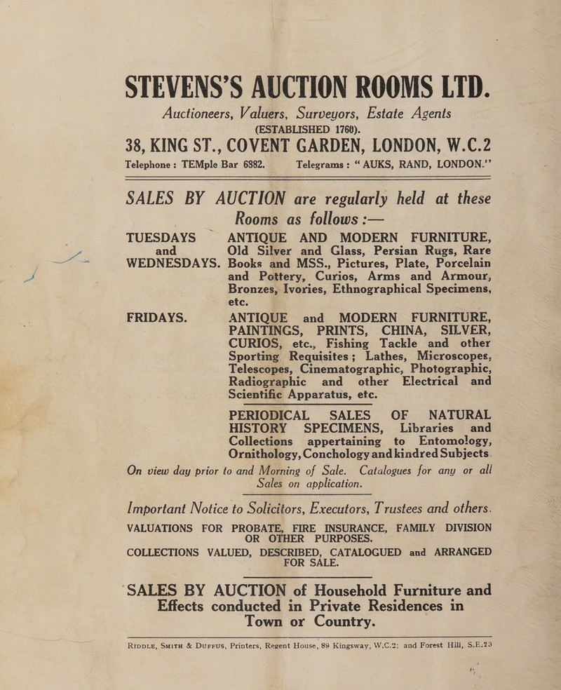 STEVENS’S AUCTION ROOMS LTD. Auctioneers, Valuers, Surveyors, Estate Agents (ESTABLISHED 1760). 38, KING ST., COVENT GARDEN, LONDON, W.C.2 Telephone : TEMple Pe 6882. Telegrams : “ AUKS, RAND, LONDON.’’ SALES BY AUCTION are regularly held at these Rooms as follows :— TUESDAYS ANTIQUE AND MODERN FURNITURE, an Old Silver and Glass, Persian Rugs, Rare WEDNESDAYS. Books and MSS., Pictures, Plate, Porcelain and Pettery, Curios, Arms and Armour, Bronzes, Ivories, Ethnographica!l Specimens, etc. FRIDAYS. ANTIQUE and MODERN FURNITURE, PAINTINGS, PRINTS, CHINA, SILVER, CURIOS, etc., Fishing Tackle and other Sporting Requisites; Lathes, Microscopes, Telescopes, Cinematographic, Photographic, Radiographic and other Electrical and Scientific Apparatus, etc. PERIODICAL SALES OF NATURAL HISTORY SPECIMENS, Libraries and Collections appertaining to Entomology, ‘Ornithology, Conchology and kindred Subjects. On view day prior to and Morning of Sale. Catalogues for any or all Sales on application. [ mportant Notice to Solicitors, Executors, T rustees and others. VALUATIONS FOR PROBATE, FIRE INSURANCE, FAMILY DIVISION OR OTHER PURPOSES. COLLECTIONS VALUED, DESCRIBED, CATALOGUED and ARRANGED FOR SALE. ‘SALES BY AUCTION of Household Furniture and Effects conducted in Private Residences in Town or Country. Rippie, Smitu &amp; Durrus, Printers, Regent House, 89 Kingsway, W.C.2; and Forest Hill, S.E.23 he
