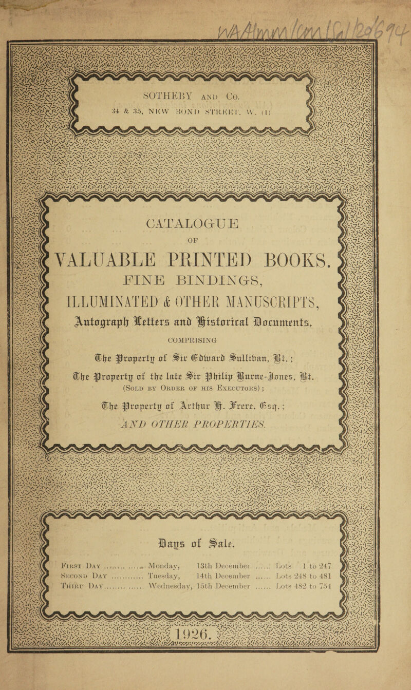                              OETA : STS ap NAAN P NAZT Oy INIAE A INI2 = pL NIFE NEE PSI Z OP NIZE OPIN SRA PATS UAT AN ANT TAY AURA NN CMEC RAISING AD EMM DIC ATCA RAL CAIENIIGAT er) CGR GNC ARACEAE ICU SA ACAI SPST PIPE TE TT TENE EM TST ASST NY SLITS Sf GL ND ae Reg \ LN NSS \ ASSEN Ay “ANN ner aA. e Ree Y AA NANALRAT WALANAL AAALAUA UR AALA SONAR OOS ED) v Nae a) i A~ “7   om “yf Vt SO THEDY “AND Oo, a} i            4 sz a Lik Lt ar?) NZ aed x 2 4) 7 af a bl Voryepy NI PANS ORR eens 34 &amp; 39, NEW BOND Nd Bet net alt ROT ee we WANES SPC pe WIE SIA Cae ROXAS &lt; ANS UDO eRet AN LAY &gt; 5 ASS N7=AN ~ ew” SEN KER iets : : 4A INS NR pa +4 cans Si ‘ = eae a apo here \ Sy WARS 7h. (Zi Vi J ve 7 ya ~y 4 m7 yw 4 SS SOA 7 N KS 6K fx KORN f~X ~ONMLS NNFNZ ~ SLY ISR IS AU RNA SR {~~ FAVA A Res \ NAF NNT ANNO NEN ONAN NAT ANSTO RANT OE NNT INN Sy NONI we NNT ve MRT NINE NRT VENA AEN. 7 2 NAN AY \ SA X \ \ x \ \ \ \ \ NZ, AN AOS ak nea aa ad BESANT NIA TN NTN TRIN INI NNN ONT TRS RNS j — — &amp; ‘VS Bons — aS ee, —_ PANN SNS FINA ~, tne ya\ Say Sa \ SYD AAAS co APL A\7 ERO SAAC NA ane SAD LO OANA SOROS he Se IRF ILI SF ILS ILS ILS ISAS ILS ILL FITTING PPE ILI IIE SILER G LSE I~ EN 7 p 7 oe NNN. 2S Ie NINA AN. “TV, AON AEM ALT, VANZ ENT NEN LOAN NOL NANNIES i eos Fars es She NSSlp s—/ SIA Bho Nea ae ee ie Se O® SSN Se’ SI NS ANIA GIA NS ~ LY) 1a AS SRI Re ON a PN IN YOON a J ON ON ON EGON ao PRON Gp RN REM Ra CRY RAS Sy IRAE ROP RRO ERO ROO TROY ERO RRO NTR RONDA AD ETORO TALC OTORG NZAN SN We ve NAYS VAY VOUS NI VON ar NA Nive VEN SA NESZ ‘2 VES We, 7s Siva Yar NT AN pe AS SIASIAS SPAN oS See SUR OS NOG OG on EIS BOSE NS TSN NS ate SSIS 17d. AS NS SS RN ee ee LE SS OP SIO PRE CPS REO eS Lf I, ae II NNN SINE IN INSINIINE I NIN I IN ES ININ NINN ISIN NIN EAI ENSIN SE ASIN ONSEN iy MSPS EY ROS ROSY BEV ROA BOA RIT LOPE GS OPA 7A} A 25-6) 496 AIAN AoE) Doe Aeeh ee Ais HFS NENZ. Sy RAYS Ded eel Pa eae ee eee ZUNE YUU A UB INI AINSI AIS =&lt; NN — Sa . &gt; - | tw le — . ltr 7 &gt;. a. % . o WNT Sy aa —-* aed &gt; SS CATALOGU E Boe: Yy} Ly Wit ZS &gt; Pris OF ANS NTS f SMAr ASS : S=@ VALUABLE PRINTED BOOKS. §&amp; PINE BINDINGS, 2) ILLUMINATED &amp; OTHER MANUSCRIPTS, Autograph Wetters and Historical Documents, aS ae COMPRISING ee Ghe Property of Sir Godward Sulliban, Bt. ; pues , G@he Property of the late Sir Vhilip Burne-Jones, Bi. NARe (Somp BY ORDER OF HIS EXECUTORS) ; es] Gbhe Property of Arthur YH. Frere, Esq. ; v= 4, ~te/ AND OTHER PROPERTIES.  SN es 4 Na) \ ‘ b | 7 aS 47 ES “J Be aS KK Y, h. Ny MYERS: Je 4 ACSI yA ziliy SN ce ¥ SN N t Sy , Ni (ens ~  NU o NAP SEND ed: SN Roos ee &gt; 5a t as   SN Ts “&gt; Tee yy &lt;/         N/1 SI /~ Tava Wy SO ANI Lipedig efi Sip r= Fe No pA Ge USA cl SUN ea ee Ye Z 7, “x4 AN    Bay ONT AG 4 Daves of Sale. Birse. DAY f.24.&lt;.. ....4+» Monday, isth December)::/}..5 (lots! “.1.to 247 PEeonp DAy ...7........ Tuesday, 14th December ...... Lots 248 to 481 duiRP Day........ ...... Wednesday, 15th December ...... Lots 482 to 754 ee     &gt; yout ‘, i Ly [~~ ~~ en} 4 A. a) 2 \ Ae fae — NNT NA eZ LIN LI NAH At —=N IM \% r) NIRS IS NNN NNT ANNIE NAT pT NS \ Tee Urea ea iy = Ze 1774 QYGH 4 SEINE I an ed ss TANT ANT e e \ mde “ ly~ — ANS; N WN SING Ce UNIS — = oe: = een Soe oy, &gt; ~ SS -“N SN ‘es “wy Sy is v4 ey / ~ 4~ ~ ~ CXS IK { TESS INF So IS LG RATS TIAA LNA YS INEZ NINE EINES ONS Nr AWA ts 4 eA !7 ; \ *, \ ’ av V7 \ \Z \ A iy EAI A OROAAINAR ULNAR NAIA RAL NAWESA SOLACE ENA INAAINAA LAA INA AAR TATA tA