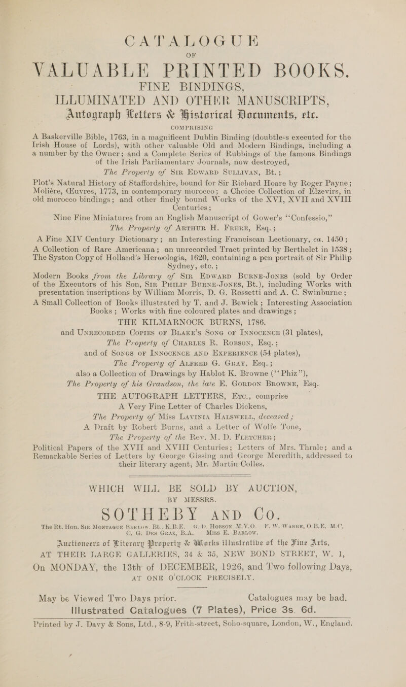 CATALOGUE VALUABLE PRINTED BOOKS. FINE BINDINGS, ILLUMINATED AND OTHER MANUSCRIPTS, Autograph Letters &amp; Bistorical Documents, etc. COMPRISING A Baskerville Bible, 1763, in a magnificent Dublin Binding (doubtle«s executed for the Irish House of Lords), with other valuable Old and Modern Bindings, including a a number by the Owner; and a Complete Series of Rubbings of the famous Bindings of the Trish Parliamentary Journals, now destroyed, The Property of Sir Epywarp SuLuivan, Bt. ; Plot’s Natural History of Staffordshire, bound for Sir Richard Hoare by Roger Payne; Moliére, Euvres, 1773, in contemporary morocco; a Choice Collection of Klzevirs, in old morocco bindings; and other finely bound Works of the XVI, XVII and XVIII Centuries ; Nine Fine Miniatures from an English Manuscript of Gower’s ‘‘Confessio,” The Property of ARTHUR H. FrReERE, Esq. ; A Fine XIV Century Dictionary ; an Interesting Franciscan Lectionary, ca. 1450; A Collection of Rare Americana; an unrecorded Tract printed by Berthelet in 1538 ; The Syston Copy of Holland’s Herwologia, 1620, containing a pen portrait of Sir Philip Sydney, ete. ; Modern Books from the Library of Str Epwarp Burne-Jones (sold by Order of the Executors of his Son, Str Puimie Burnu-Jonus, Bt.), including Works with presentation inscriptions by William Morris, D. G. Rossetti and A. C. Swinburne ; A Small Collection of Books illustrated by T. and J. Bewick ; Interesting Association Books ; Works with fine coloured plates and drawings ; THE KILMARNOCK BURNS, 1786. and UNRECORDED CoPiES OF BLAKE’S SONG OF INNOCENCE (31 plates), The Property of CHARLES R. Rogson, Esq. ; and of Sones oF INNOCENCE AND EXPERIENCE (54 plates), The Property of ALFRED G. Gray, Hsq. ; also a Collection of Drawings by Hablot K. Browne (‘‘ Phiz”’), The Property of his Grandson, the late EK. GoRDON Browne, Esq. THE AUTOGRAPH LETTERS, Ertc., comprise A Very Fine Letter of Charles Dickens, The Property of Miss LAvinta HALSWELL, deceased ; A Draft by Robert Burns, and a Letter of Wolfe Tone, The Property of the Rev. M. D. FLETCHER ; Political Papers of the XVII and XVIII Centuries; Letters of Mrs. Thrale; anda Remarkable Series of Letters by George Gissing and George Meredith, addressed to their literary agent, Mr. Martin Colles.    WHICH WILL BE SOLD BY AUCTION, BY MESSRS. Ba id oo AND xe Os The Rt. Hon. Sir Monracur Bartow, Bt... K.B.E. G.. Hopson. M.V.O. F. W. Warne, O. BLE. MLC, C. G. DES GRAZ, B.A. Miss E. Baruow. Auctioneers of Literary Property &amp; Works illustrative of the Fine Arts, AT THEIR LARGE GALLERIES, 34 &amp; 35, NEW BOND STREET, W. 1, On MONDAY, the 13th of DECEMBER, 1926, and Two following Days, AT ONE O'CLOCK PRECISELY. May be Viewed Two Days prior. Catalogues may be had. Illustrated Catalogues (7 Plates), Price 3s. 6d. Printed by J. Davy &amp; Sons, Ltd., 8-9, Frith-street, Soho-square, London, W., Englaud.