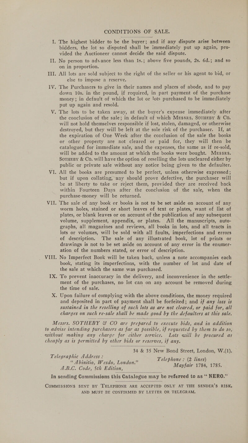 CONDITIONS OF SALE. So I. The highest bidder to be the buyer; and if any dispute arise between bidders, the lot so disputed shall be immediately put up again, pro- vided the Auctioneer cannot decide the said dispute. II. No person to advance less than 1s.; above five pounds, 2s. 6d.; and so on in proportion. III. All lots are sold subject to the right of the seller or his agent to bid, or else to impose a reserve. 1V. The Purchasers to give in their names and places of abode, and to pay down 10s. in the pound, if required, in part payment of the purchase money; in default of which the lot or lots purchased to be immediately put up again and resold. V. The lots to be taken away, at the buyer’s expense immediately after the conclusion of the sale; in default of which Messrs. SorHEeBy &amp; Co. will not hold themselves responsible if lost, stolen, damaged, or otherwise destroyed, but they will be left at the sole risk of the purchaser. If, at the expiration of One Week after the conclusion of the sale the books or other property are not cleared or paid for, they will then be catalogued for immediate sale, and the expenses, the same as if re-sold, will be added to the amount at which the books were bought. Messrs. SoTHEBY &amp; Co. will have the option of reselling the lots uncleared either by public or private sale without any notice being given to the defaulter. VI. All the books are presumed to be perfect, unless otherwise expressed; but if upon collating, any should prove defective, the purchaser will be at liberty to take or reject them, provided they are received back within Fourteen Days after the conclusion of the sale, when the purchase-money will be returned. VII. The sale of any book er books is not to be set aside on account of any worm holes, stained or short leaves of text or plates, want of list of plates, or blank leaves or on account of the publication of any subsequent volume, supplement, appendix, or plates. All the manuscripts, auto- graphs, al! magazines and reviews, all books in lots, and all tracts in lots or volumes, will be sold with all faults, imperfections and errors of description. The sale of any illustrated book, lot of prints or drawings is not to be set aside on account of any error in the enumer- ation of the numbers stated, or error of description. VIII. No Imperfect Bock will be taken back, unless a note accompanies each book, stating its imperfections, with the number of lot and date of the sale at which the same was purchased. IX. To prevent inaccuracy in the delivery, and inconvenience in the settle- ment of the purchases, no lot can on any account be removed during the time of sale. X. Upon failure of complying with the above conditions, the money required and deposited in part of payment shall be forfeited; and if any loss is sustained in the reselling of such lots as are not cleared, or paid for, all charges on such re-sale shall be made good by the defaulters at this sale.  Messrs. SOTHEBY &amp; CO are prepared to execute bids, and in addition to advise intending purchasers as far as possible, if requested by them to do so, without making any charge for either service. Lots will be procured as cheaply as is permitted by ether bids or reserves, if any.  34 &amp; 35 New Bond Street, London, W.(1). Telegraphic Address: “ Abinitio, Wesdo, London.” ee e. Ke i A.B.C. Code, 5th Edition, J , . In sending Commissions this Catalogue may he referred to as ‘‘ NERO.”   COMMISSIONS SENT BY [TELEPHONE ARE ACCEPTED ONLY AT THE SENDER’S RISK, AND MUST BE CONFIRMED BY LETTER OR TELEGRAM.