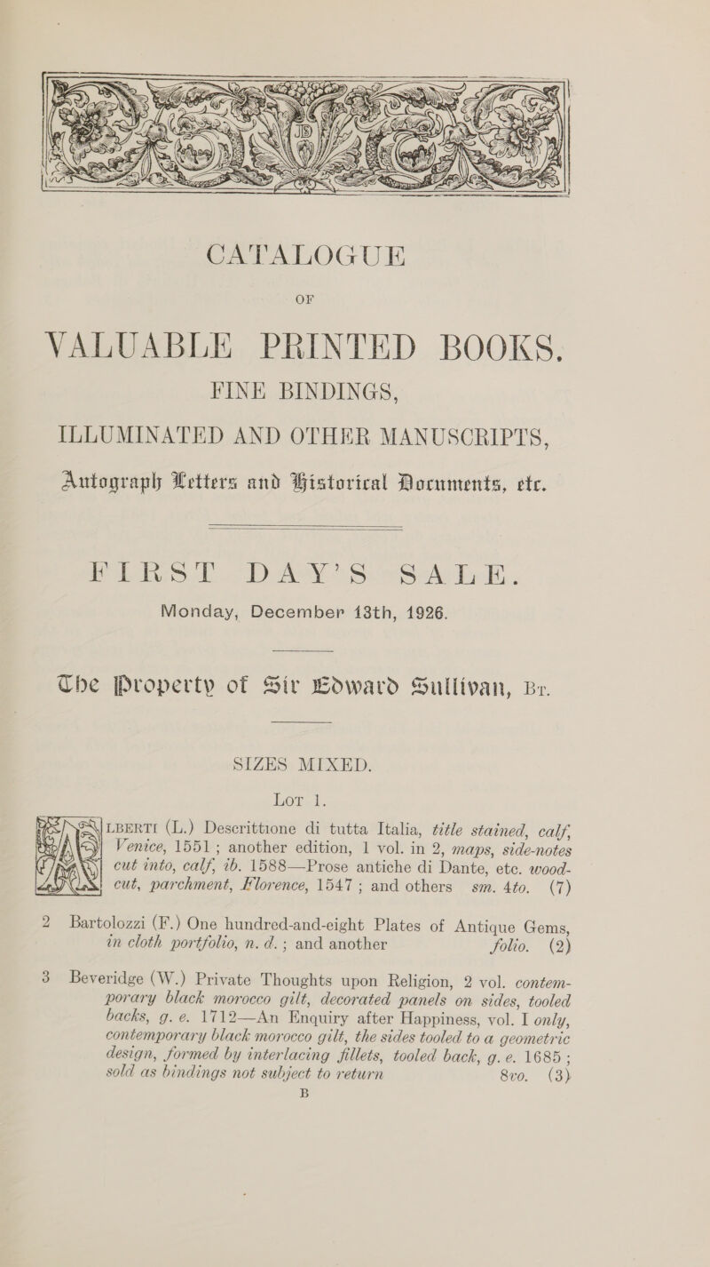   ? Autograph Letters and Gistorical Documents, ete.   es £7 ee BS Ae Po Bh Monday, December 18th, 1926. The Property of Sir Coward Sullivan, Be. SIZES MIXED. bor. \/LBERTI (L.) Descrittione di tutta Italia, title stained, calf, | Venice, 1551; another edition, 1 vol. in 2, maps, side-notes cut into, calf, ib. 1588—Prose antiche di Dante, etc. wood- cut, parchment, Hlorence, 1547; and others sm. 4to. (7)  2 Bartolozzi (F.) One hundred-and-eight Plates of Antique Gems, in cloth portfolio, n. d.; and another folio. (2) 3 Beveridge (W.) Private Thoughts upon Religion, 2 vol. contem- porary black morocco gilt, decorated panels on sides, tooled backs, g. e. 1712—An Enquiry after Happiness, vol. I only, contemporary black morocco gilt, the sides tooled to a geometric design, formed by interlacing fillets, tooled bach, g. e. 1685 ; sold as bindings not subject to return 8vo. (3) B