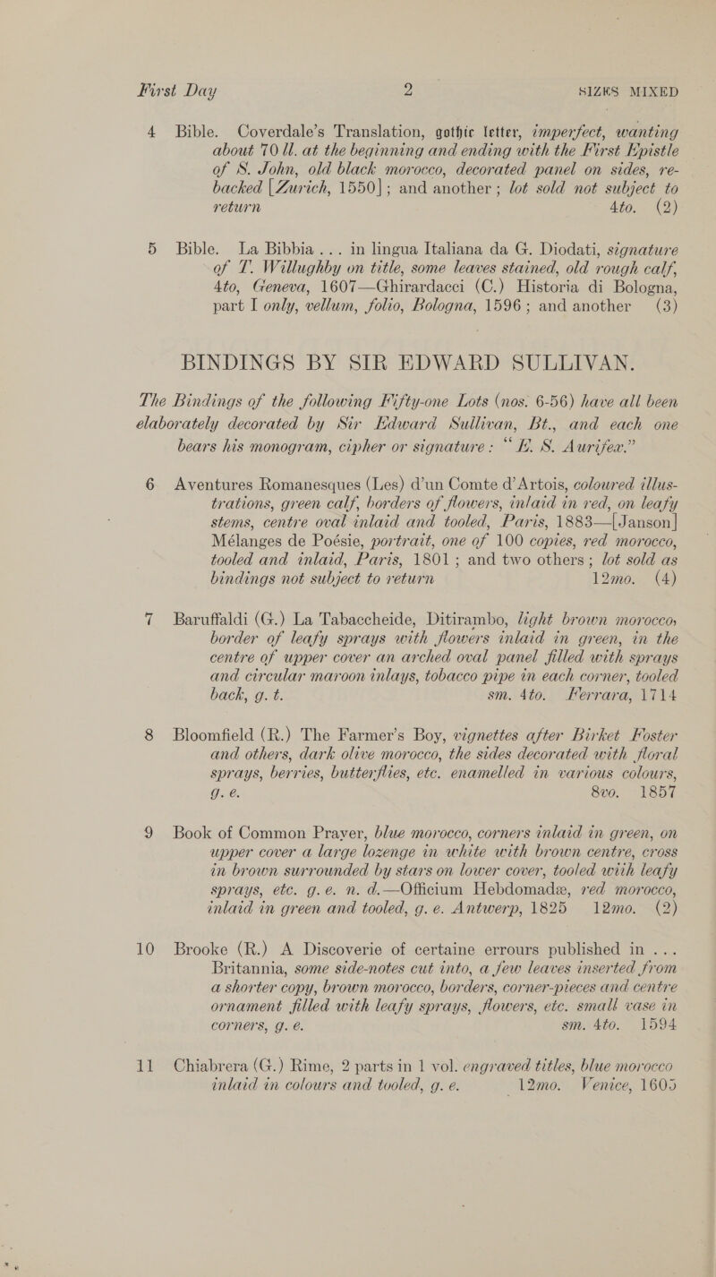 First Day aX SIZES MIXED 4 Bible. Coverdale’s Translation, gothic letter, 7mperfect, wanting about 70 Ul. at the beginning and ending with the First Kpistle of S. John, old black morocco, decorated panel on sides, re- backed | Zurich, 1550]; and another ; lot sold not subject to return Aig. (2) 5 Bible. La Bibbia... in lingua Italiana da G. Diodati, signature of T. Willughby on title, some leaves stained, old rough calf, 4to, Geneva, 1607—Ghirardacci (C.) Historia di Bologna, part I only, vellum, folio, Bologna, 1596; and another (3) BINDINGS BY SIR EDWARD SULLIVAN. The Bindings of the following Fifty-one Lots (nos. 6-56) have all been élaborately decorated by Sir Kdward Sullivan, Bt., and each one bears his monogram, cipher or signature: “hh. S. Aurifex.” 6 Aventures Romanesques (Les) d’un Comte d’Artois, coloured tllus- trations, green calf, borders of flowers, inlaid in red, on leafy stems, centre oval inlaid and tooled, Paris, 1883—{Janson]| Mélanges de Poésie, portrazt, one of 100 copies, red morocco, tooled and inlaid, Paris, 1801; and two others; lot sold as bindings not subject to return 12mo. (4) 7 Baruffaldi (G.) La Tabaccheide, Ditirambo, light brown morocco, border of leafy sprays with flowers inlaid in green, in the centre of upper cover an arched oval panel filled with sprays and circular maroon inlays, tobacco pipe in each corner, tooled back, g. t. sm. 4to. Ferrara, 1714 8 Bloomfield (R.) The Farmer’s Boy, vignettes after Birket Foster and others, dark olive morocco, the sides decorated with floral sprays, berries, butterflies, etc. enamelled in various colours, 9.é. 8vo. 1857 9 Book of Common Praver, blue morocco, corners inlaid in green, on upper cover a large lozenge in white with brown centre, cross in brown surrounded by stars on lower cover, tooled with leafy sprays, etc. g.e. n. d.—Officium Hebdomade, xed morocco, inlaid in green and tooled, g. e. Antwerp, 1825 12mo. (2) 10 Brooke (R.) A Discoverie of certaine errours published in ... Britannia, some side-notes cut into, a few leaves inserted from a shorter copy, brown morocco, borders, corner-pieces and centre ornament filled with leafy sprays, flowers, etc. small vase in COrners, G. @. sm. 4to. 1594 11 Chiabrera (G.) Rime, 2 parts in 1 vol. engraved titles, blue morocco inlaid in colours and tooled, g. e. 12m. Venice, 1605