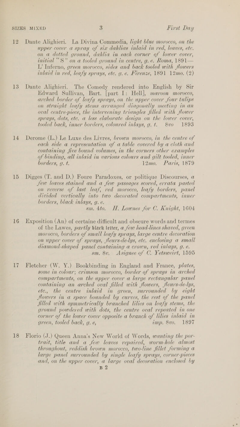 12 13 14 15 16 TA Dante Alighieri. La Divina Commedia, light blue morocco, on the upper cover a spray of sia dahlias inlaid in red, leaves, ete. on a dotted ground, dahlia in each corner of lower cower, initial “S” on a tooled ground in centre, g. e. Roma, 1891— L’ Inferno, green morocco, sides and back tooled with flowers inlaid in red, leafy sprays, etc. g. e. Firenze, 1891 12mo. (2) Dante Alighieri. The Comedy rendered into English by Sir Edward Sullivan, Bart. [part I: Hell], maroon morocco, arched border of leafy sprays, on the upper cover four tulips on straight leafy stems arranged diagonally meeting in an oval centre-piece, the intervening triangles filled with flower sprays, dots, etc. a less elaborate design on the lower cover, tooled back, inner borders, coloured inlays, g. t. 8vo 1893 Derome (L.) Le Luxe des Livres, brown morocco, in the centre of each side a representation of a table covered by a cloth and containing jive bound volumes, in the corners other examples of binding, all inlaid in various colours and gilt tooled, inner borders, g. t. 12mo. Paris, 1879 Digges (T. and D.) Foure Paradoxes, or politique Discourses, @ Jew leaves stained and a few passages scored, errata pasted on reverse of last leaf, red morocco, leafy borders, panel divided vertically into two decorated compartments, inner borders, black inlays, g. é. sm. 4to. H. Lownes for C. Knight, 1604 Exposition (An) of certaine difficult and obscure words and termes of the Lawes, partly black letter, a few head-lines shaved, green morocco, ber ders of small leafy sprays, large centre decoration on upper cover of sprays, fleurs-de-lys, etc. enclosing a small diamond-shaped panel containing a crown, ae inlays, g. é. sm. 8v. &lt;Asignee of C. Yetsweirt, 1595 Fletcher (W. Y.) Bookbinding in England and France, plates, some in colour; crimson morocco, border of sprays in arched compartments, on the upper cover a large rectangular panel containing an arched oval filled with flowers, jfleurs-de-lys, etc., the centre inlaid in green, surrounded by eight Jlowers in a space bounded by curves, the rest of the panel jilled with symmetrically branched lilies on leafy stems, the ground powdered with dots, the centre oval repeated in one corner of the lower cover opposite a branch of lilies inlaid in green, tooled back, g. e, imp. 8vo. 1897 trait, title and a few leaves repaired, worm-hole almost throughout, reddish brown morocco, two-line fillet forming a large panel surrounded by single leafy sprays, corner-pieces and, on the upper cover, a large oval decoration enclosed by | B 2