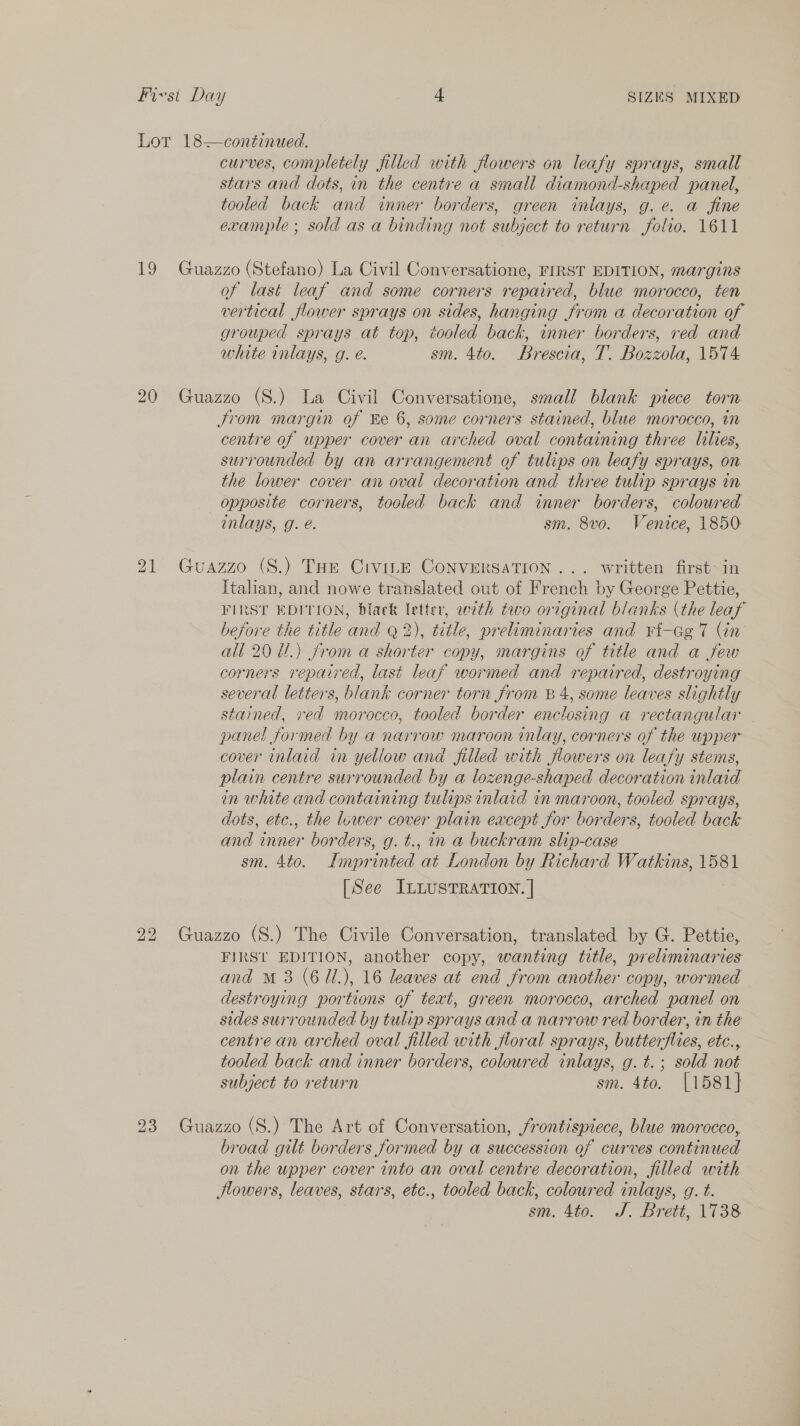 Lor 18—continued. curves, completely filled with flowers on leafy sprays, small stars and dots, in the centre a small diamond-shaped panel, tooled back and inner borders, green iniays, g.e. a fine example ; sold as a binding not subject to return folio. 1611 19 Guazzo (Stefano) La Civil Conversatione, FIRST EDITION, margins of last leaf and some corners repaired, blue morocco, ten vertical flower sprays on sides, hanging from a decoration of grouped sprays at top, tooled back, inner borders, red and white inlays, g. é. sm. 4to. Brescia, T. Bozzola, 1574 20 Guazzo (S.) La Civil Conversatione, small blank piece torn Jrom margin of ke 6, some corners stained, blue morocco, in centre of upper cover an arched oval containing three lilies, surrounded by an arrangement of tulips on leafy sprays, on the lower cover an oval decoration and three tulip sprays in opposite corners, tooled back and inner borders, coloured inlays, g. é. sm. 8vo. Venice, 1850 21 Guazzo (S.) THe Crvi.E ConversaTION ... written first in Italian, and nowe translated out of French by George Pettie, FIRST EDITION, black letter, with tevo original blanks (the leaf before the title and Q2), title, preliminaries and ¥t-Gg 7 (in all 20 U1.) from a shorter copy, margins of title and a few corners repaired, last leaf wormed and repaired, destroying several letters, blank corner torn from B4, some leaves slightly stained, ved morocco, tooled border enclosing a rectangular | panel formed by a narrow maroon inlay, corners of the upper cover inlaid in yellow and filled with flowers on leafy stems, plain centre surrounded by a lozenge-shaped decoration inlaid in white and containing tulips inlaid in maroon, tooled sprays, dots, etc., the lower cover plain eacept for borders, tooled back and inner borders, g. t., in a buckram slip-case sm. 4to. Imprinted at London by Richard Watkins, 1581 [See ILLUSTRATION. | 22 Guazzo (S.) The Civile Conversation, translated by G. Pettie, FIRS! EDITION, another copy, wanting title, preliminaries and m3 (6 U.), 16 leaves at end from another copy, wormed destroying portions of text, green morocco, arched panel on sides surrounded by tulip sprays and a narrow red border, in the centre an arched oval filled with floral sprays, butterflies, etc., tooled back and inner borders, coloured inlays, g.t.; sold not subject to return sm. 4to. [1581] 23 Guazzo (S.) The Art of Conversation, frontispiece, blue morocco, broad gilt borders formed by a succession of curves continued on the upper cover into an oval centre decoration, filled with Hlowers, leaves, stars, etc., tooled back, coloured inlays, g. t. sm. 4to. J. Brett, 1738