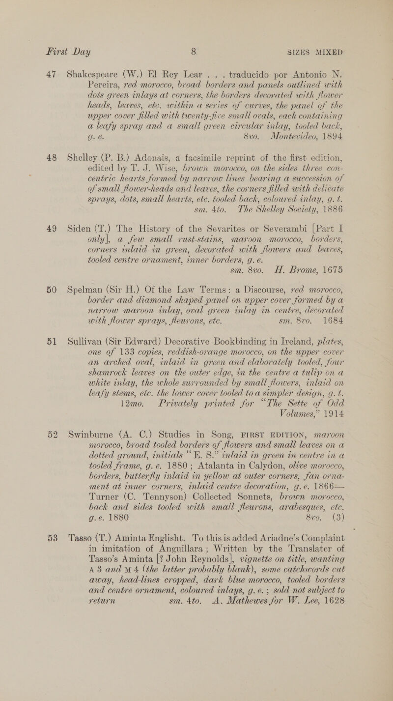 47 48 49 50 51 52 Shakespeare (W.) El Rey Lear .. . traducido por Antonio N. Pereira, red morocco, broad borders and panels outlined with dots green inlays at corners, the borders decorated with flower . heads, leaves, etc. within a series of curves, the panel of the upper cover filled with twenty-five small ovals, each containing a leafy spray and a small green circular inlay, tooled back, g. @. 8vo. Montevideo, 1894 Shelley (P. B.) Adonais, a facsimile reprint of the first edition, edited by T. J. Wise, brown morocco, on the sides three con- centric hearts formed by narrow lines bearing a succession of of small flower-heads and leaves, the corners filled with delicate sprays, dots, small hearts, ete. tooled back, coloured inlay, g. t. sm. 4¢0. The Shelley Society, 1886 Siden (T.) The History of the Sevarites or Severambi [Part I only|, a few small rust-stains, maroon morocco, borders, corners inlaid in green, decorated with flowers and leaves, tooled centre ornament, inner borders, g. é. sm. 8vo. H. Brome, 1675 Spelman (Sir H.) Of the Law Terms: a Discourse, ved morocco, border and diamond shaped panel on upper cover formed by a narrow maroon inlay, oval green inlay in centre, decorated with flower sprays, fleurons, etc. sm. 8vo. 1684 Sullivan (Sir Edward) Decorative Bookbinding in Ireland, plates, one of 133 copies, reddish-orange morocco, on the upper cover an arched oval, inlaid in green and elaborately tooled, four shamrock leaves on the outer edge, in the centre a tulip on a white inlay, the whole surrounded by small flowers, inlaid on leafy stems, etc. the lower cover tooled toa simpler design, g. t. 12mo. Privately printed for “The Sette of Odd Volumes,” 1914 Swinburne (A. C.) Studies in Song, FIRST EDITION, maroon morocco, broad tooled borders of flowers and small leaves on a dotted ground, initials “E. 8.” inlaid in green in centre in a tooled frame, g.e. 1880; Atalanta in Calydon, olive morocco, borders, butterfly inlaid in yellow at outer corners, fan orna- ment at inner corners, inlaid centre decoration, g.e. 1866— Turner (C. Tennyson) Collected Sonnets, brown morocco, back and sides tooled with small fleurons, arabesques, etc. g.e. 1880 8vo. (3) in imitation of Anguillara ; Written by the Translater of Tasso’s Aminta [? John Reynolds], vignette on title, wanting A 3 and Mw 4 (the latter probably blank), some catchwords cut away, head-lines cropped, dark blue morocco, tooled borders and centre ornament, coloured inlays, g.e.; sold not subject to return sm. 4to. A. Mathewes for W. Lee, 1628