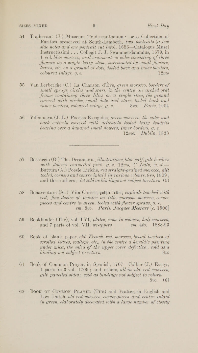 5d 56 57 58 59 60 61 Rarities preserved at South-Lambeth, ¢evo portraits (a few side notes and one portrait cut into), 1656—Catalogus Musei Instructissimi ... Collegit J. J. Swammerdammius, 1679, in 1 vol. blue morocco, oval ornament on sides consisting of three Hlowers on a single leafy stem, surrounded by small flowers, leaves, etc. on a ground of dots, tooled back and inner borders, coloured inlays, g. é. 12mo Van Lerberghe (C.) La Chanson d’Eve, green morocco, borders of small sprays, circles and stars, in the centre an arched oval Srame containing three lilies on a single stem, the ground covered with circles, small dots and stars, tooled back and inner borders, colowred inlays, g. e@. 8v0. Paris, 1904 Villanueva (J. L.) Poesias Escogidas, green morocco, the sides and back entirely covered with delicately tooled leafy tendrils bearing over a hundred small flowers, inner borders, g. e. 12mo. Dublin, 1833  Boceaccio (G.) The Decameron, ¢/ustrations, blue calf, gilt borders with flowers enamelled pink, g.e. 12m0, C. Daly, n. d.— Buttura (A.) Poesie Liriche, red straight-grained morocco, gilt tooled, corners and centre inlaid in various cilours, 8vo, 1809 ; and three others ; lot sold as bindings not subject to return (5) Bonaventura (St.) Vita Christi, gothic letter, capitals touched with red, fine device of printer on title, maroon morocco, corner pieces and centre in green, tooled with flower sprays, g. é. sm. 8vo. Paris, Jacques Moerart |e. 1500] Bookbinder (The), vol. I-VI, plates, some in colours, half morocco, and 7 parts of vol. VII, wrappers sm. 4to. 1888-93 Book of blank paper, old French red morocco, broad borders of scrolled leaves, scallops, etc., in the centre a heraldic painting under mica, the mica of the upper cover defective ; sold as a binding not subject to return 8v0 Book of Common Prayer, in Spanish, 1707—Collier (J.) Essays, 4 parts in 3 vol. 1709; and others, all in old red morocco, gilt panelled sides ; sold as bindings not subject to return Svo. (6) Book oF CoMMON PRAYER (THE) and Psalter, in English and Low Dutch, o/d red morocco, corner-pieces and centre inlaid in green, elaborately decorated with a large number of closely