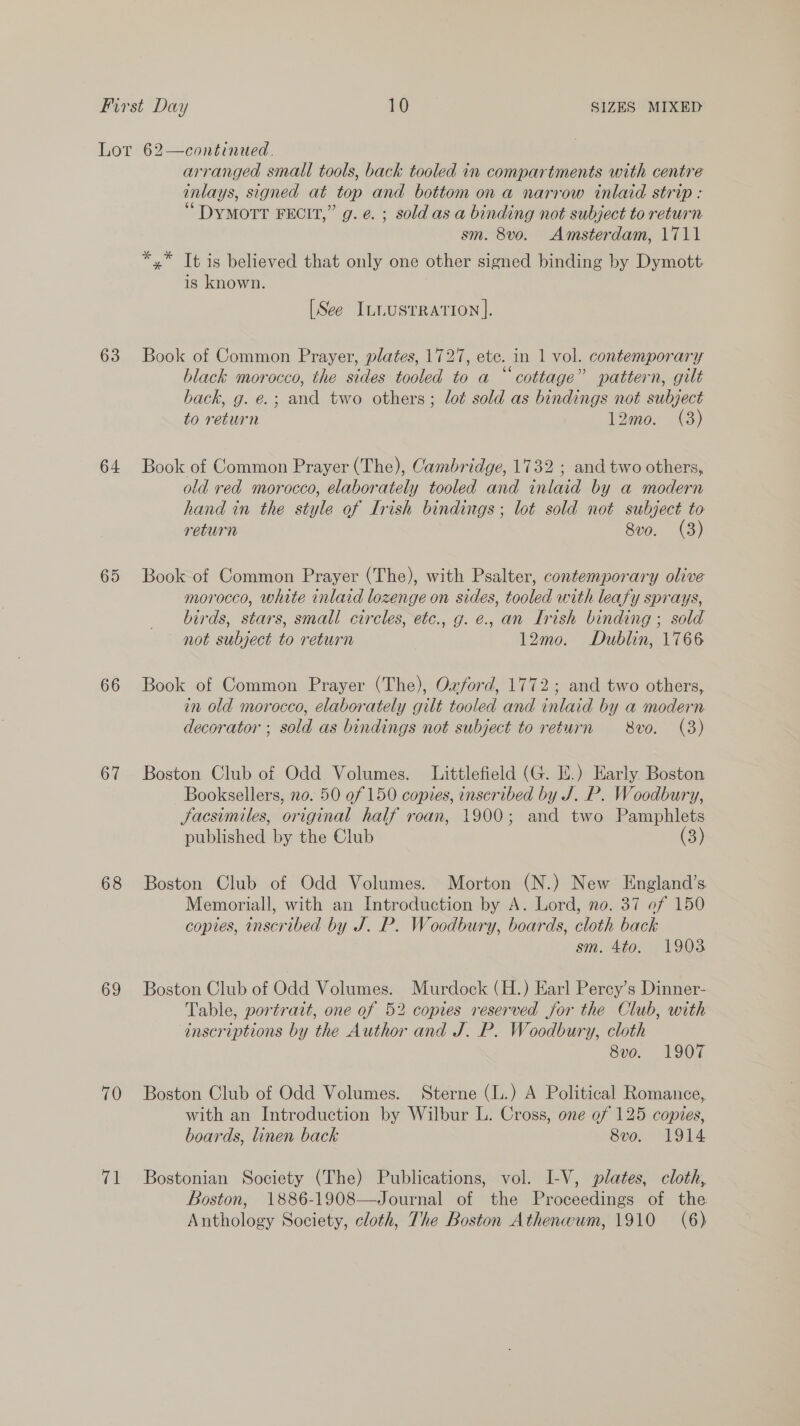 Lot 62—continued. arranged small tools, back tooled in compartments with centre inlays, signed at top and bottom on a narrow inlaid strip : “Dymorrt FECIT,” g. e. ; sold as a binding not subject to return sm. 8v0. Amsterdam, 1711 *,* It is believed that only one other signed binding by Dymott is known. [See ILLUSTRATION ]. 63 Book of Common Prayer, plates, 1727, ete. in 1 vol. contemporary black morocco, the sides tooled to a “cottage” pattern, gilt back, g. e.; and two others; lot sold as bindings not subject to return 12mo. &lt;3) 64 Book of Common Prayer (The), Cambridge, 1732 ; and two others, old red morocco, elaborately tooled and inlaid by a modern hand in the style of Lrish bindings; lot sold not subject to return 8vo. (3) 65 Book of Common Prayer (The), with Psalter, contemporary olive morocco, white inlaid lozenge on sides, tooled with leafy sprays, birds, stars, small circles, etc., g. e., an Irish binding ; sold not subject to return | 12mo. Dublin, 1766 66 Book of Common Prayer (The), Oxford, 1772; and two others, in old morocco, elaborately gilt tooled and inlaid by a modern decorator ; sold as bindings not subject to return 8vo. (3) 67 Boston Club of Odd Volumes. Littlefield (G. If.) Early. Boston Booksellers, no. 50 of 150 copies, inscribed by J. P. Woodbury, Jacsimiles, original half roan, 1900; and two Pamphlets published by the Club (3) 68 Boston Club of Odd Volumes. Morton (N.) New England’s Memoriall, with an Introduction by A. Lord, no. 37 of 150 copies, inscribed by J. P. Woodbury, boards, cloth back sm. 4to. 1903 69 Boston Club of Odd Volumes. Murdock (H.) Earl Perey’s Dinner- Table, portrait, one of 52 copies reserved for the Club, with inscriptions by the Author and J. P. Woodbury, cloth 8vo. 1907 70 Boston Club of Odd Volumes. Sterne (L.) A Political Romance, with an Introduction by Wilbur L. Cross, one of 125 copies, boards, linen back 8vo. 1914 71 Bostonian Society (The) Publications, vol. I-V, plates, cloth, Boston, 1886-1908—Journal of the Proceedings of the Anthology Society, cloth, The Boston Athenwum, 1910 (6)