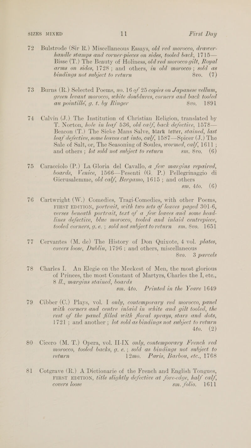 72 Bulstrode (Sir R.) Miscellaneous Essays, old red morocco, drawer- handle stamps and corner-pieces on sides, tooled back, \715— Bisse (T.) The Beauty of Holiness, old red morocco gilt, Royal arms on sides, 1728; and others, in old morocco ; sold as bindings not subject to return 8v0. (7) 73 Burns (R.) Selected Poems, no. 16 of 25 copies on Japanese vellum, green levant morocco, white doublures, corners and back tooled au pointillé, g. t. by Ringer 8vo. 1891 74 Calvin (J.) The Institution of Christian Religion, translated by T. Norton, hole in leaf 536, old calf, back defective, 1578— Beacon (T.) The Sicke Mans Salve, dlack letter, stained, last leaf defective, some leaves cut into, calf, 1587—Spicer (J.) The Sale of Salt, or, The Seasoning of Soules, wormed, calf, 1611 ; and others ; dot sold not subject to return sm. 8vo0. (6) 75 Caracciolo (P.) La Gloria del Cavallo, a few margins repaired, boards, Venice, 1566—Pesenti (G. P.) Pellegrinaggio di Gierusalemme, old calf, Bergamo, 1615 ; and others sm. 4to. (6) 76 Cartwright (W.) Comedies, Tragi-Comedies, with other Poems, FIRST EDITION, portrait, with two sets of leaves paged 301-6, verses beneath portrait, text of a few leaves and some head- lines defective, blue morocco, tooled and inlaid centrepiece, tooled corners, g.eé. ; sold not subject toreturn sm. 8vo. 1651 77 Cervantes (M. de) The History of Don Quixote, 4 vol. plates, covers loose, Dublin, 1796 ; and others, miscellaneous 8vo. 3 parcels 78 Charles i. An Elegie on the Meekest of Men, the most glorious of Princes, the most Constant of Martyrs, Charles the I, etc., 8 /l., margins stained, boards sm. 4to. Printed in the Yeare 1649 79 Cibber (C.) Plays, vol. I only, contemporary red morocco, panel with corners and centre inlaid in white and gilt tooled, the rest of the panel filled with floral sprays, stars and dots, 1721; and another ; lot sold as bindings not subject to return Ato, &lt;2) 80 Cicero (M. T.) Opera, vol. II-IX only, contemporary Krench red morocco, tooled backs, g. e.; sold as bindings not subject to return 12mo. Paris, Barbou, etc., 1768 81 Cotgrave (R.) A Dictionarie of the French and English Tongues, FIRST EDITION, title slightly defective at fore-edge, half calf, covers loose sm. folio. 1611