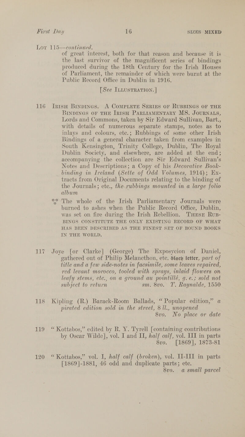 116 ba 118 119 120 of great interest, both for that reason and because it is the last survivor of the magnificent series of bindings produced during the 18th Century for the Irish Houses of Parliament, the remainder of which were burnt at the Public Record Office in Dublin in 1916. [See ILLUSTRATION. | IrtisH Binpines. A COMPLETE SERIES OF RUBBINGS OF THE BINDINGS OF THE [TRISH PARLIAMENTARY MS. JOURNALS, Lords and Commons, taken by Sir Edward Sullivan, Bart., with details of numerous separate stamps, notes as to inlays and colours, etc.; Rubbings of some other Irish Bindings of a general character taken from examples in South Kensington, Trinity College, Dublin, The Royal Dublin Society, and elsewhere, are added at the end; accompanying the collection are Sir Edward Sullivan’s Notes and Descriptions; a Copy of his Decoratwe Book- binding in Ireland (Sette of Odd Volumes, 1914); Hx- tracts from Original Documents relating to the binding of the Journals; ete., the.rubbings mounted wm a large folio album ** The whole of the Irish Parliamentary Journals were burned to ashes when the Public Record Office, Dublin, was set on fire during the Irish Rebellion. THesr Rus- BINGS CONSTITUTE THE ONLY EXISTING RECORD OF WHAT HAS BEEN DESCRIBED AS THE FINEST SET OF BOUND BOOKS IN THE WORLD. Joye for Clarke] (George) The Exposycion of Daniel, gathered out of Philip Melancthon, etc. hfack letter, part of title and a few side-notes in facsimile, some leaves repaired, red levant morocco, tooled with sprays, wnlaid flowers on leafy stems, etc., on a ground au porntillé, g.e.; sold not subject to return sm. 8v0o. T. Raynalde, 1550 Kipling (R.) Barack-Room Ballads, “ Popular edition,” a pated edition sold wn the street, 8 ll., unopened 8vo. No place or date “ Kottabos,” edited by R. Y. Tyrell [containing contributions by Oscar Wilde], vol. I and I, half calf, vol. III in parts 8vo. [1869], 1873-81 “ Kottabos,” vol. I, half calf (broken), vol. II-III in parts [1869 |-1881, 46 odd and duplicate parts; ete. 8vo. a small parcel