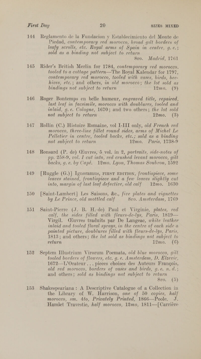 145 146 147 148 ‘149 152 Piedad, contemporary red morocco, broad gilt borders of leafy scrolls, etc. Royal arms of Spain in centre, g. ¢.; sold as a binding not subject to. return 8v0o. Madrid, 1761 Rider’s British Merlin for 1784, contemporary red morocco, tooled to a cottage pattern—The Royal Kalendar for 1797, contemporary red morocco, tooled with vases, birds, bee- hives, etc.; and others, in old morocco; the lot sold as bindings not subject to return en ee MO.” oC Roger Bontemps en belle humeur, engraved title, repaired, last leaf in facsumile, morocco with doublures, tooled and mlad, g.e. Cologne, 1670; and two others; the lot sold not subject to return 12mo. (3) Rollin (C.) Histoire Romaine, vol I-III only, old French red morocco, three-line fillet round sides, arms of Michel Le Pelletier wm centre, tooled backs, etc.; sold as a binding not subject to return 12mo. Paris, 1738-9 Ronsard (P. de) Céuvres, 5 vol. in 2, portraits, side-notes of pp. 258-9, vol. I cut into, red crushed. levant morocco, gult backs, g.e. by Capé. 12mo. Lyon, Thomas Soubron, 1592 [Ruggle (G.)| [gnoramus, FIRST EDITION, frontispiece, some leaves stained, frontispiece and a few leaves slightly cut into, margin of last leaf defective, old calf 12mo. 1630 [Saint-Lambert| Les Saisons, &amp;., five plates and vignettes by Le Prince, old mottled calf 8vo. Amsterdam, 1769 Saint-Pierre (J. B. H: de) Paul et Virginie, plates, red calf, the sides filled with fleurs-de-lys, Paris, 1819— Virgil. Cdtuvres traduits par De Langeac, white leather mlard and tooled floral sprays, in the centre of each side a painted picture, doublures filled with fleurs-de-lys, Paris, 1813; and others; the lot sold as bindings not subject to return 12mo. (6) Septem Illustrium Virorum Poemata, old blue morocco, gilt tooled borders of flowers, etc. g. e. Amsterdam, D. Elzevir, 1672—L’Orateur... pieces choises des Auteurs Frangois, old red morocco, borders of vases and birds, g.e. n.d.: and others; sold as bundings not subject to return 8vo.. (5) Shakespeariana: A Descriptive Catalogue of a Collection in the. Library of W. Harrison, one of 50 copies, half morocco, sm. 4to, Prwately Printed, 1866—Poole. J. Hamlet Travestie, half morocco, 12mo, 1811—[Carriére