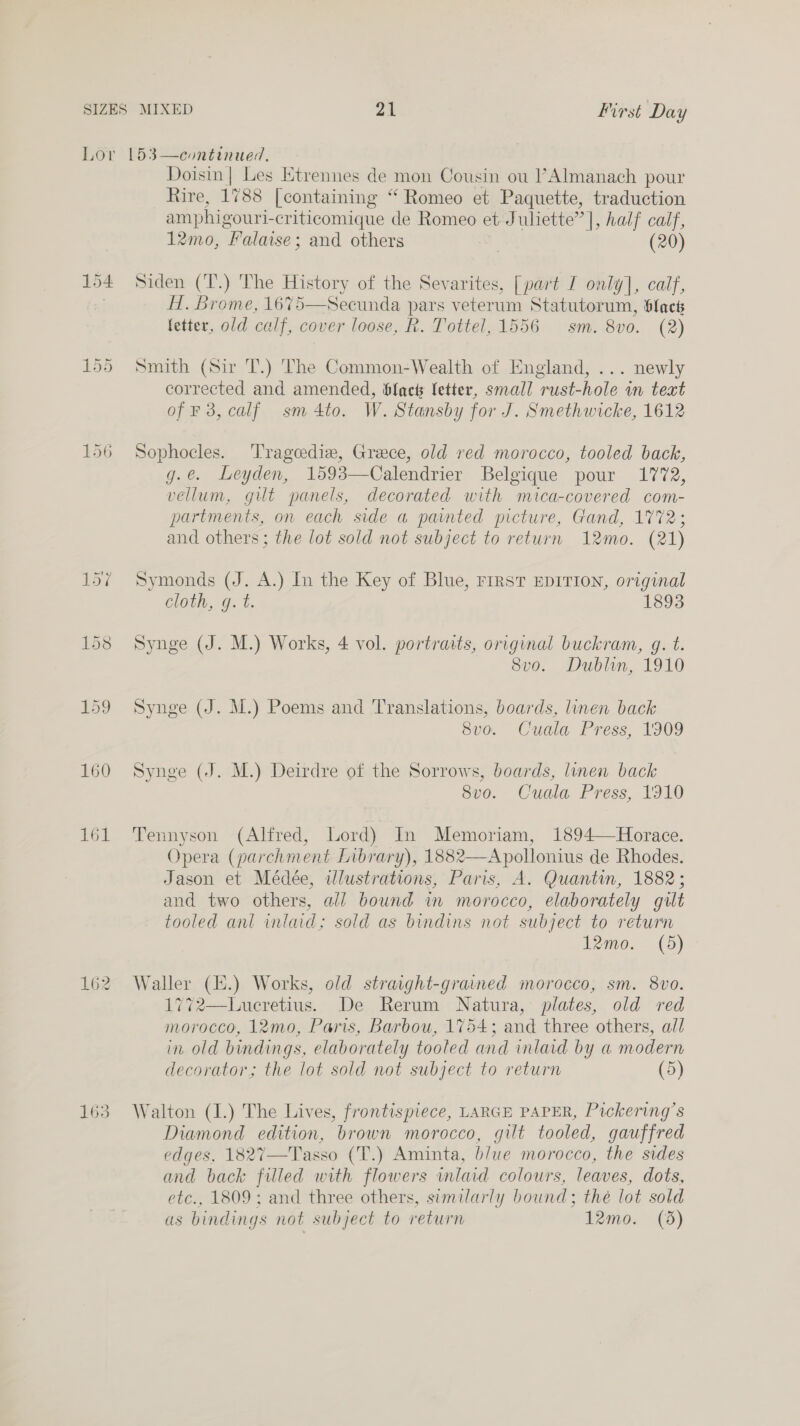 154 161 163 Doisin| Les Ktrennes de mon Cousin ou l’Almanach pour Rire, 1788 [containing “ Romeo et Paquette, traduction amphigouri-criticomique de Romeo et Juliette” |, half calf, 12mo, Falaise ; and others | (20) Siden (T.) The History of the Sevarites, [part I only], calf, H. Brome, 1675—Secunda pars veterum Statutorum, Slack fetter, old calf, cover loose, R. Tottel, 1556 sm. 8vo. (2) Smith (Sir T.) 'The Common-Wealth of England, ... newly corrected and amended, blac letter, small rust-hole in teat of 3, calf sm 4to. W. Stansby for J. Smethwicke, 1612 Sophocles. Tragcediz, Greece, old red morocco, tooled back, g.e. Leyden, 1593—Calendrier Belgique pour 1772, vellum, gilt panels, decorated with mica-covered com- partments, on each side a painted picture, Gand, 1772; and others; the lot sold not subject to return 12mo. (21) Symonds (J. A.) In the Key of Blue, rrrst EDITION, original Clon. Ge f. 1893 Synge (J. M.) Works, 4 vol. portraits, original buckram, g. t. 8vo. Dublin, 1910 Synge (J. M.) Poems and Translations, boards, linen back 8vo. Cuala Press, 1909 Synge (J. M.) Deirdre of the Sorrows, boards, linen back 3vo. Cuala Press, 1310 Tennyson (Alfred, Lord) In Memoriam, 1894—Horace. Opera (parchment Library), 1882—Apollonius de Rhodes. Jason et Médée, illustrations, Paris, A. Quantin, 1882; and two others, all bound in morocco, elaborately gilt tooled anl inlaid; sold as bindins not subject to return 12mo. (5) Waller (E.) Works, old straight-grained morocco, sm. 8vo. 1772—Lueretius. De Rerum Natura, plates, old red morocco, 12mo, Paris, Barbou, 1754; and three others, all in old bindings, elaborately tooled and inlaid by a modern decorator; the lot sold not subject to return (5) Walton (I.) The Lives, frontispiece, LARGE PAPER, Pickering’s Diamond edition, brown morocco, gilt tooled, gauffred edges, 1827—Tasso (T.) Aminta, b/ue morocco, the sides and back filled with flowers wmlaid colours, leaves, dots, etc., 1809; and three others, similarly bound; thé lot sold as bindings not subject to return 12mo. (3)