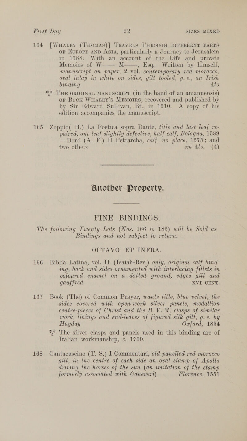 164 [WuHatey (THomas)| TRAVELS THROUGH DIFFERENT PARTS OF HUROPE AND ASIA, particularly a Journey to Jerusalem in 1788. With an account of the Life and private Memoirs of W. M , Esq. Written by himself, manuscript on paper, 2 vol. contemporary red morocco, oval inlay in white on sides, gilt tooled, g.e., an Irish binding Ato ** THE ORIGINAL MANUSCRIPT (in the hand of an amanuensis) or Buck WuHatry’s Memoirs, recovered and published by by Sir Edward Sullivan, Bt., in 1910. &lt;A copy of his edition accompanies the manuscript.   165 Zoppio( H.) La Poetica sopra Dante, title and last leaf re- pared, one leaf slightly defective, half calf, Bologna, 1589 —Doni (A. F.) Il Petrarcha, calf, no place, 1575; and two others sm 4to. (4)   Enotber Property. FINE BINDINGS. The following Twenty Lots (Nos. 166 to 185) will be Sold as Bindings and not subject to return. , OCTAVO ET INFRA. 166 Biblia Latina, vol. If (Isaiah-Rev.) only, original calf bind- ing, back and sides ornamented with interlacing fillets wm coloured enamel on a dotted ground, edges gilt and gauffred XVI CENT. 167 Book (The) of Common Prayer, wants title, blue velvet, the sides covered with open-work silver panels, medallion centre-preces of Christ and the B. V. M. clasps of similar work, linings and end-leaves of figured silk gilt, g.e. by Hayday Oxford, 1854. ** The silver clasps and panels used in this binding are of Italian workmanship, c. 1700. 168 Cantacuscino (T. 8.) [ Commentari, old panelled red morocco gilt, in the centre of each side an oval stamp of Apollo driving the horses of the sun (an imitation of the stamp formerly associated with Canevarr) Ilorence, 1551