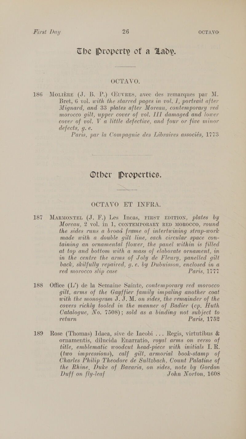 The Property of a Laoy. OCTAVO. 186 Motrére (J. B. P.) Giuvres, avec des remarques par M. Bret, 6 vol. with the starred pages in vol. L, portrait after Mignard, and 33 plates after Moreau, contemporary red morocco gut, upper cover of vol. III damaged and lower cover of vol. V a little. defective, and four or five minor defects, g. é. Paris, par la Compagnie des [ibrawres associés, 1773 Other Properties. OCTAVO ET INFRA. 187 Marmontet (J. F.) Les Incas, FIRST EDITION, plates by Moreau, 2 vol. in 1, CONTEMPORARY RED MOROCCO, round the sides runs a broad frame of wmtertwwming strap-work made with a double gilt line, each circular space con- taming an ornamental flower, the panel within rs filled at top and bottom with a mass of elaborate ornament, in m the centre the arms of Joly de Fleury, panelled gilt back, skufully repavred, g.e. by Dubuisson, enclosed in a red morocco slip case | Paris, 1777 188 Office (L’) de la Semaine Sainte, contemporary red morocco gut, arms of the Gayffrer family wmpaling another coat with the monogram J. J. M. on sides, the remainder of the covers richly tooled in the manner of Bader (cp. Huth Catalogue, No. 7508); sold as a binding not subject to return Paris, 1752 189 Rose (Thomas) Idaea, sive de Iaeobi ... Regis, virtutibus &amp; ornamentis, dilucida Enarratio, royal arms on verso of title, emblematic woodcut head-piece with wmitrals I. R. (two wnpressions), calf gilt, armorial book-stamp of Charles Philip Theodore de Sultzbach, Count Palatine of the Rhine, Duke of Bavaria, on sides, note by Gordon Duff on fly-leaf John Norton, 1608