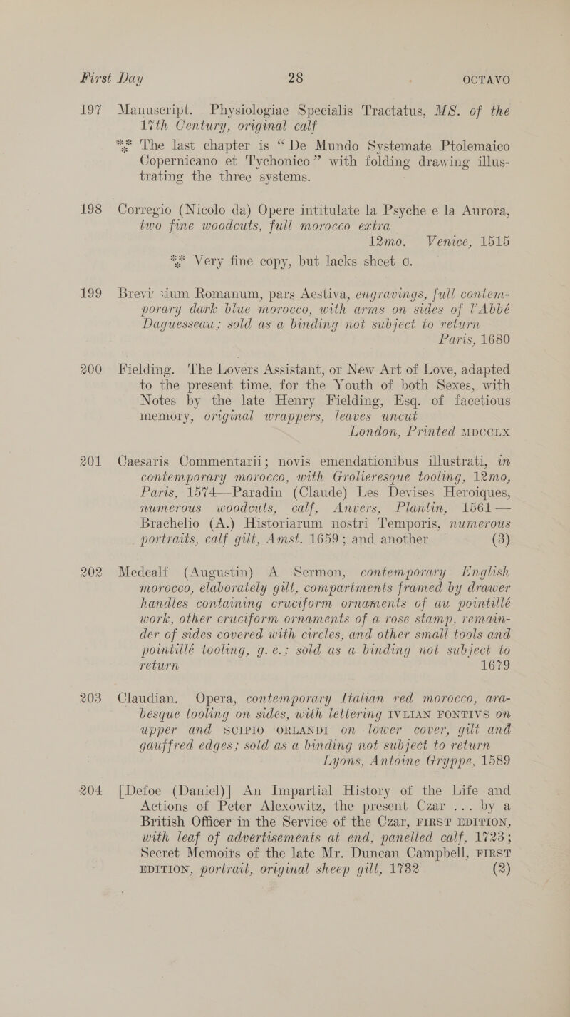 eo 7 198 199 200 2x01 203 204 Manuscript. Physiologiae Specialis Tractatus, MS. of the 1vth Century, original calf *. Lhe last chapter is “ De Mundo Systemate Ptolemaico Copernicano et Tychonico” with folding drawing illus- trating the three systems. Corregio (Nicolo da) Opere intitulate la Psyche e la Aurora, two fine woodcuts, full morocco eatra 12mo. Venice, 1515 *“* Very fine copy, but lacks sheet c. Brevi tium Romanum, pars Aestiva, engravings, full contem- porary dark blue morocco, with arms on sides of VAbbé Daguesseau; sold as a binding not subject to return Paris, 1680 Fielding. ‘The Lovers Assistant, or New Art of Love, adapted to the present time, for the Youth of both Sexes, with Notes by the late Henry Fielding, Esq. of facetious memory, original wrappers, leaves uncut London, Printed MDCCLX Caesaris Commentarii; novis emendationibus illustrati, in contemporary morocco, with Grolieresque tooling, 12mo, Paris, 1574—Paradin (Claude) Les Devises Heroiques, numerous woodcuts, calf, Anvers, Plantin, 1561 — Brachelio (A.) Historiarum nostri Temporis, nwmerous _ portraits, calf gut, Amst. 1659; and another (3) Medcalf (Augustin) A Sermon, contemporary Lnglish morocco, elaborately gut, compartments framed by drawer handles contaning cruciform ornaments of au pointillé work, other cruciform ornaments of a rose stamp, remain- der of sides cavered with circles, and other small tools and powntillé tooling, g.e.; sold as a binding not subject to return 1679 Claudian. Opera, contemporary Italian red morocco, ara- besque tooling on sides, with lettering IVLIAN FONTIVS on upper and SCIPIO ORLANDI on lower cover, gut and gauffred edges; sold as a binding not subject to return Lyons, Antoine Gryppe, 1589 [Defoe (Daniel)| An Impartial History of the Life and Actions of Peter Alexowitz, the present Czar ... by a British Officer in the Service of the Czar, FIRST EDITION, with leaf of advertisements at end, panelled calf, 1723; Secret Memoirs of the late Mr. Duncan Campbell, First EDITION, portrait, origmal sheep gilt, 1732 (2)