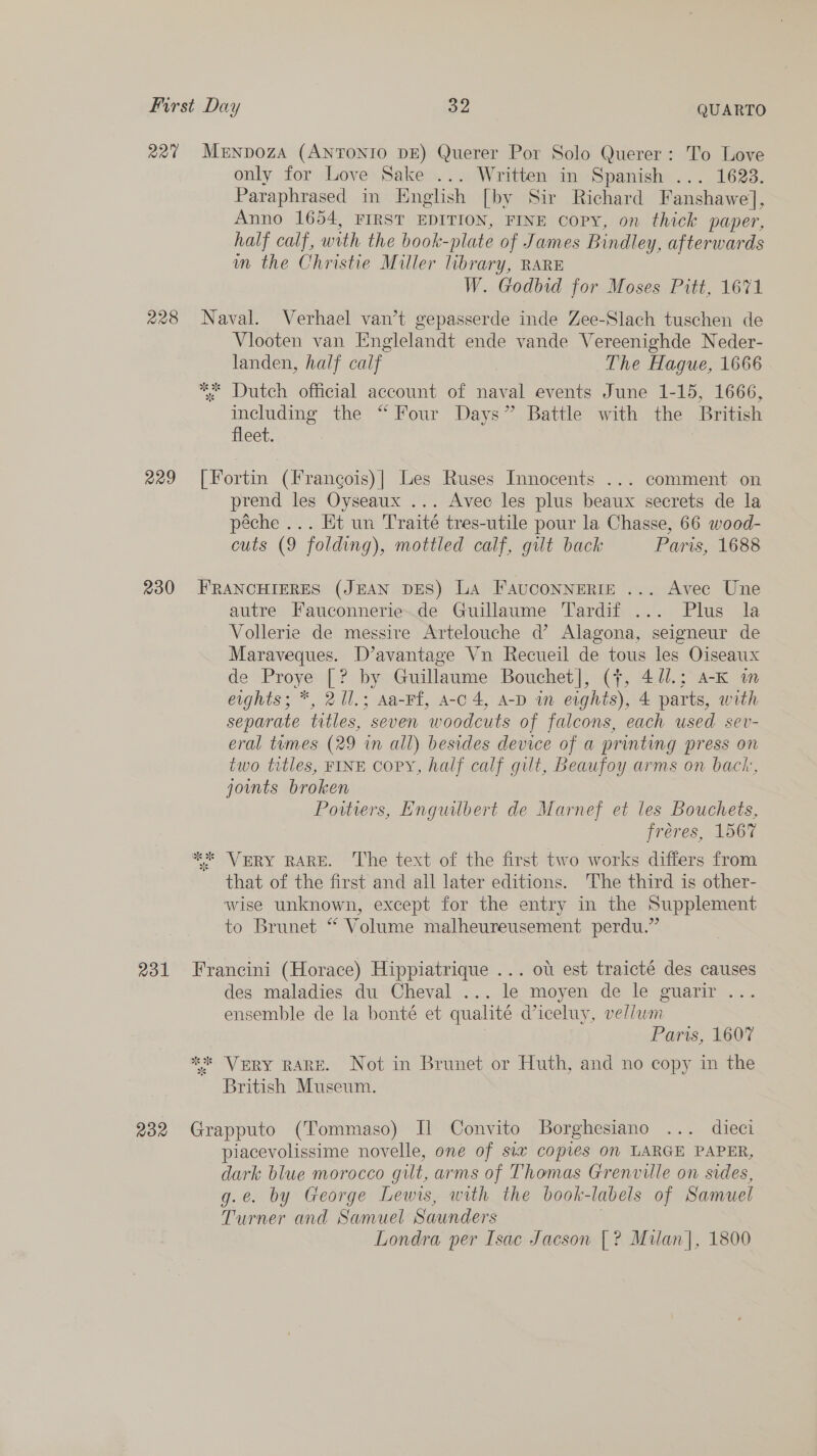 227 Menpoza (ANTONIO DE) Querer Por Solo Querer: To Love only for Love Sake ... Written in Spanish ... 1623. Paraphrased in English [by Sir Richard Fanshawe], Anno 1654, FIRST EDITION, FINE copy, on thick paper, half calf, with the book-plate of James Bindley, afterwards m the Christie Miller library, RARE W. Godbid for Moses Pitt, 1671 228 Naval. Verhael van’t gepasserde inde Zee-Slach tuschen de Vlooten van Englelandt ende vande Vereenighde Neder- landen, half calf The Hague, 1666 ** Dutch official account of naval events June 1-15, 1666, including the “Four Days” Battle with the British fleet. : 229 [Fortin (Frangois)| Les Ruses Innocents ... comment on prend les Oyseaux ... Avec les plus beaux secrets de la péche ... Et un Traité tres-utile pour la Chasse, 66 wood- cuts (9 folding), mottled calf, gilt back Paris, 1688 230 FRANCHIERES (JEAN DES) La FAUCONNERIE ... Avec Une autre Fauconnerie.de Guillaume Tardif ... Plus la Vollerie de messire Artelouche d’ Alagona, seigneur de Maraveques. D’avantage Vn Recueil de tous les Oiseaux de Proye [? by Guillaume Bouchet], (7, 41/.; a-K im eights; *, 21l.; Aa-Ff, a-c 4, A-D in eights), 4 parts, with separate titles, seven woodcuts of falcons, each used sev- eral tumes (29 in all) besides device of a printing press on two titles, FINE COPY, half calf gilt, Beaufoy arms on back, joints broken Poitiers, Enguilbert de Marnef et les Bouchets, freres, L907 *%* VERY RARE. ‘The text of the first two works differs from that of the first and all later editions. The third is other- wise unknown, except for the entry in the Supplement to Brunet ** Volume malheureusement perdu.” 231 Francini (Horace) Hippiatrique ... ot est traicté des causes des maladies du Cheval ... le moyen de le guarir .. ensemble de la bonté et qualité diceluy, vellwm Parts, 1607 ** Very RARE. Not in Brunet or Huth, and no copy in the British Museum. 232 Grapputo (Tommaso) Il Convito Borghesiano ... dieci piacevolissime novelle, one of six copies on LARGE PAPER, dark blue morocco gilt, arms of Thomas Grenville on sides, g.e. by George Lewis, with the book-labels of Samuel Turner and Samuel Saunders Londra per Isac Jacson [? Milan], 1800