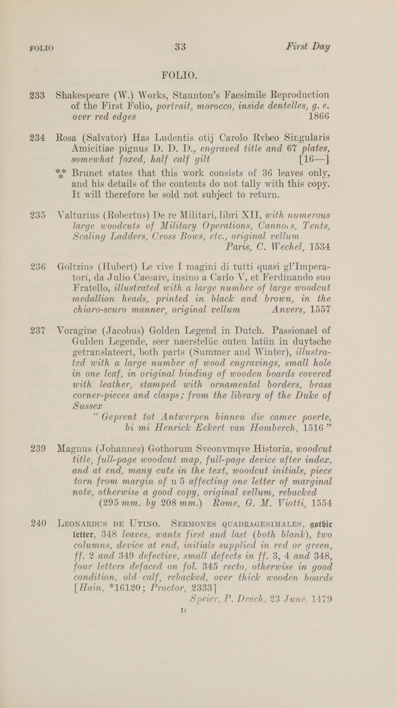 FOLIO. 233 Shakespeare (W.) Works, Staunton’s Facsimile Reproduction of the First Folio, portrait, morocco, inside dentelles, g. e. over red edges 1866 234 Rosa (Salvator) Has Ludentis otij Carolo Rvbeo Singularis Amicitiae pignus D. D. D., engraved title and 67 plates, somewhat foxed, half calf gilt [16—| ** Brunet states that this work consists of 36 leaves only, and his details of the contents do not tally with this copy. It will therefore be sold not subject to return. 235 Valturius (Robertus) De re Militari, libri XIT, with numerous large woodcuts of Military Operations, Cannos, Tents, Scaling Ladders, Cross Bows, etc., original vellum Paris, C. Wechel, 1534 236 Goltzius (Hubert) Le vive I magini di tutti quasi g? Impera- tori, da Julio Caesare, insino a Carlo V, et Ferdinando suo Fratello, wlustrated with a large number of large woodcut medallion heads, printed in black and brown, in the chiaro-scuro manner, original vellum Anvers, 1557 237 Voragine (Jacobus) Golden Legend in Dutch. Passionael of Gulden Legende, seer naersteltic outen latiin in duytsche getranslateert, both parts (Summer and Winter), ilustra- ted with a large number of wood engravings, small hole im one leaf, in original binding of wooden boards covered with leather, stamped with ornamental borders, brass corner-preces and clasps; from the library of the Duke of Sussex “Geprent tot Antwerpen binnen die camer poerte, bi mi Henrick Eckert van Homberch, 1516 ” 239 Magnus (Johannes) Gothorum Sveonvmqve Historia, woodcut title, full-page woodcut map, full-page device after indea, and at end, many cuts in the text, woodcut wmitials, piece torn from margin of n 5 affecting one letter of marginal note, otherwise a good copy, original vellum, rebacked (295 mm. by 208mm.) Rome, G. M. Viotti, 1554 240 LEONARDUS DE UTINO. SERMONES QUADRAGESIMALES, gothic fetter, 348 leaves, wants first and last (both blank), two columns, device at end, wtials supplied in red or green, ff. 2 and 349 defective, small defects in ff. 3, 4 and 348, four letters defaced on fol. 345 recto, otherwise in good condition, old calf, rebacked, over thick wooden boards [ Ham, *16120; Proctor, 2333] Speer, P. Drach, 23 June, 1479 D