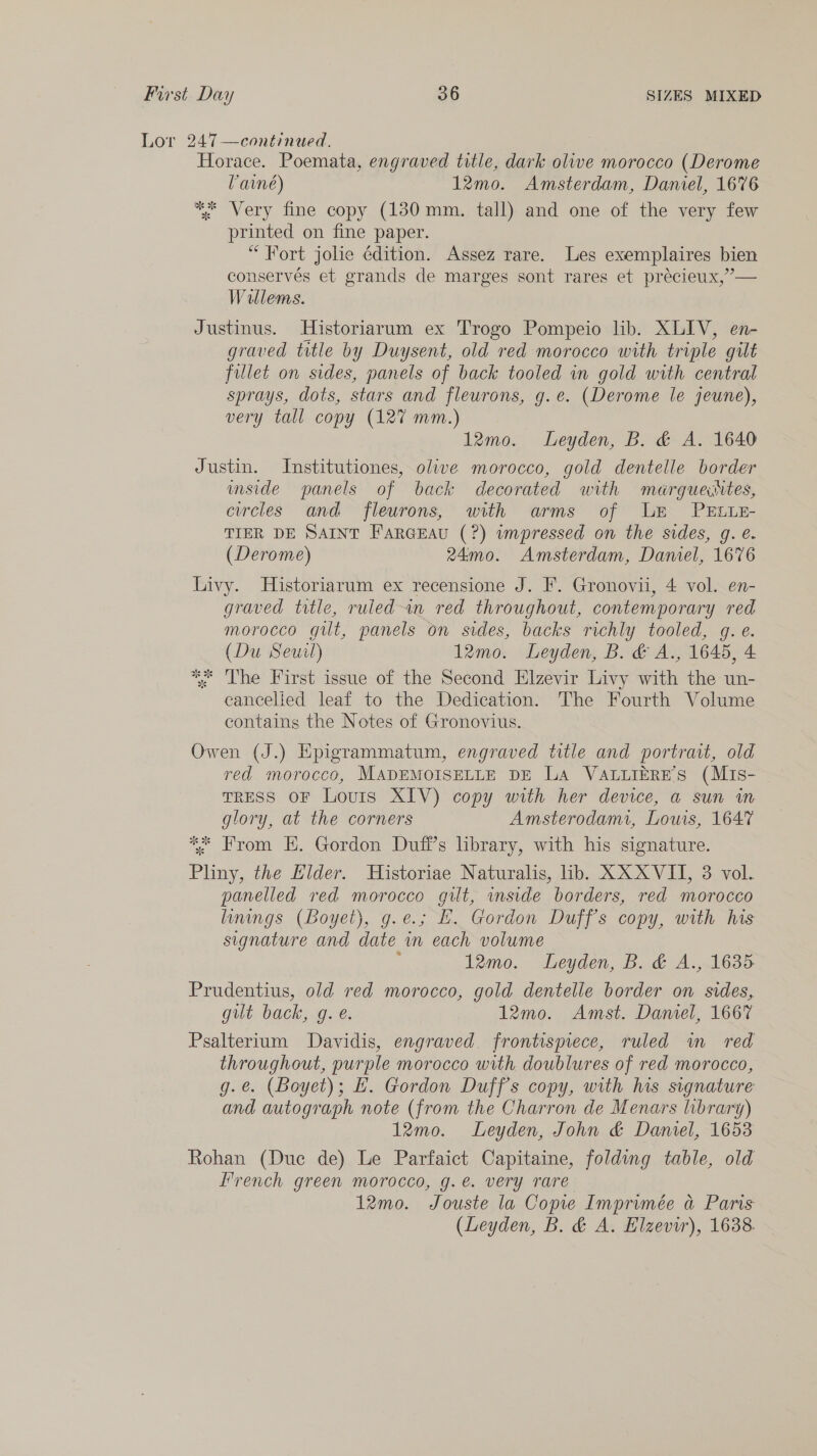 Lor 247—continued. Horace. Poemata, engraved title, dark olive morocco (Derome Vane) 12mo. Amsterdam, Daniel, 1676 ** Very fine copy (130mm. tall) and one of the very few printed on fine paper. “Fort jolie édition. Assez rare. Les exemplaires bien conservés et grands de marges sont rares et précieux,’— Willems. Justinus. Historiarum ex Trogo Pompeio lib. XLIV, en- graved title by Duysent, old red morocco with triple gilt fillet on sides, panels of back tooled in gold with central sprays, dots, stars and fleurons, g.e. (Derome le jeune), very tall copy (127 mm.) 12mo. Leyden, B. &amp; A. 1640 Justin. Institutiones, olive morocco, gold dentelle border mside panels of back decorated with meérguetes, ewcles and fleurons, with arms of LE PELLE- TIER DE SAINT Farceau (?) wnpressed on the sides, g. e. (Derome) 24mo. Amsterdam, Damel, 1676 Livy. Historiarum ex recensione J. F. Gronovii, 4 vol. en- graved title, ruled an red throughout, contemporary red morocco gilt, panels on sides, backs richly tooled, g. e. (Du Seuil) 12mo. Leyden, B. &amp; A., 1645, 4 ** The First issue of the Second Elzevir Livy with the un- cancelled leaf to the Dedication. The Fourth Volume contains the Notes of Gronovius. Owen (J.) Epigrammatum, engraved title and portrait, old red morocco, MADEMOISELLE DE La VaALiieRE'S (MiIs- TRESS OF Louis XIV) copy with her device, a sun im glory, at the corners Amsterodami, Louis, 1647 ** From EH. Gordon Dufi’s hbrary, with his signature. Pliny, the Hilder. Historiae Naturalis, lib. XX XVII, 3 vol. panelled red morocco gilt, mside borders, red morocco linings (Boyet), g.e.; EH. Gordon Duff's copy, with his signature and date in each volume : 12mo. Leyden, B. &amp; A., 16385 Prudentius, old red morocco, gold dentelle border on sides, gut back, g. e. 12mo. Amst. Damel, 1667 Psalterium Davidis, engraved frontispiece, ruled wm red throughout, purple morocco with doublures of red morocco, g.e. (Boyet); £. Gordon Duff's copy, with his signature and autograph note (from the Charron de Menars library) 12mo. Leyden, John &amp; Damel, 1653 Rohan (Due de) Le Parfaict Capitaine, folding table, old Lrench green morocco, g.e. very rare 12mo. Jouste la Copie Imprimée a Paris (Leyden, B. &amp; A. Elzevir), 1638