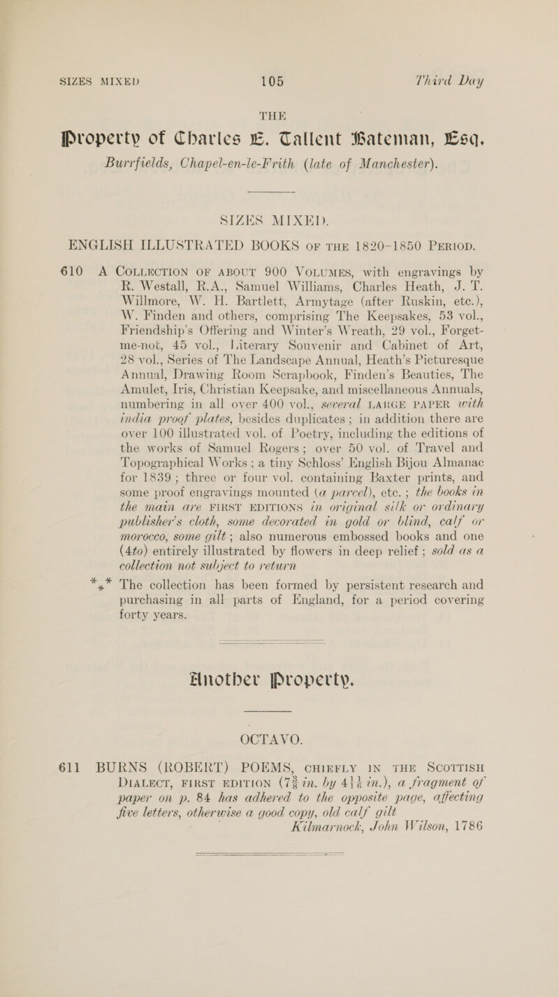 THE SIZES MIXED. R. Westall, R.A., Samuel Williams, Charles Heath, J. T. Willmore, W. H. Bartlett, Armytage (after Ruskin, ete.), W. Finden and others, comprising The Keepsakes, 53 vol., Friendship’s Offering and Winter’s Wreath, 29 vol., Forget- me-not, 45 vol., Jiterary Souvenir and Cabinet of Art, 28 vol., Series of The Landscape Annual, Heath’s Picturesque Annual, Drawing Room Scrapbook, Finden’s Beauties, The Amulet, Iris, Christian Keepsake, and miscellaneous Annuals, numbering in all over 400 vol., several LARGE PAPER with india proof plates, besides duplicates ; in addition there are over 100 illustrated vol. of Poetry, including the editions of the works of Samuel Rogers; over 50 vol. of Travel and Topographical Works ; a tiny Schloss’ English Bijou Almanac for 1839; three or four vol. containing Baxter prints, and some proof engravings mounted (a parcel), ete. ; the books in the main are FIRST EDITIONS in original silk or ordinary publisher's cloth, some decorated in gold or blind, calf or morocco, some gilt; also numerous embossed books and one (4to) entirely illustrated by flowers in deep relief; sold as a collection not subject to return The collection has been formed by persistent research and purchasing in all parts of England, for a period covering forty years.   Another Property. OCTAVO. DIALECT, FIRST EDITION (73 in. by 44 in.), a fragment of paper on p. 84 has adhered to the opposite page, affecting jive letters, otherwise a good copy, old calf gilt . Kilmarnock, John Wilson, 1786  