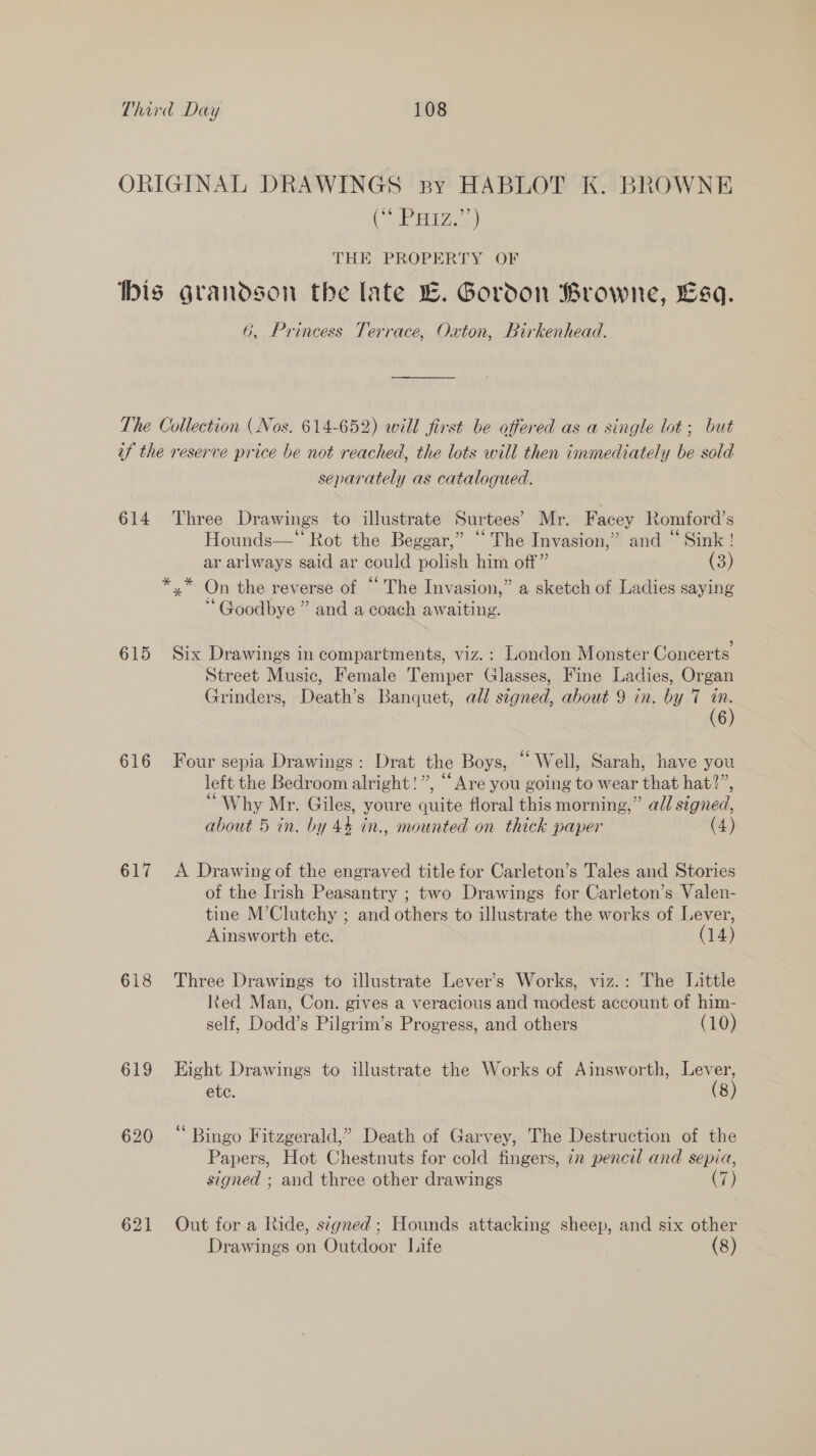 (&gt; Po THE PROPERTY OF 6G, Princess Terrace, Oxton, Birkenhead. 614 615 616 617 618 619 620 621 separately as catalogued. Three Drawings to illustrate Surtees’ Mr. Facey Romford’s Hounds— Rot the Beggar,” ““ The Invasion,” and “ Sink ! ar arlways said ar could polish him off” (3) o6 b 0 Goodbye ” and a coach awaiting. Six Drawings in compartments, viz.: London Monster Concerts Street Music, Female Temper Glasses, Fine Ladies, Organ Grinders, Death’s Banquet, all signed, about 9 in. by 7 in. (6) Four sepia Drawings: Drat the Boys, “Well, Sarah, have you left the Bedroom alright!”, “Are you going to wear that hat?”, “Why Mr. Giles, youre quite floral this morning,” ad/ signed, about 5 in. by 44 in., mounted on thick paper (4) A Drawing of the engraved title for Carleton’s Tales and Stories of the Irish Peasantry ; two Drawings for Carleton’s Valen- tine M’Clutchy ; and others to illustrate the works of Lever, Ainsworth ete. (14) Three Drawings to illustrate Lever’s Works, viz.: The Little lkted Man, Con. gives a veracious and modest account of him- self, Dodd’s Pilgrim’s Progress, and others (10) Hight Drawings to illustrate the Works of Ainsworth, ae ete. (8 “ Bingo Fitzgerald,” Death of Garvey, The Destruction of the Papers, Hot Chestnuts for cold fingers, iz pencil and sepia, signed ; and three other drawings (7) Out for a Ride, signed; Hounds attacking sheep, and six other Drawings on Outdoor Life (8)