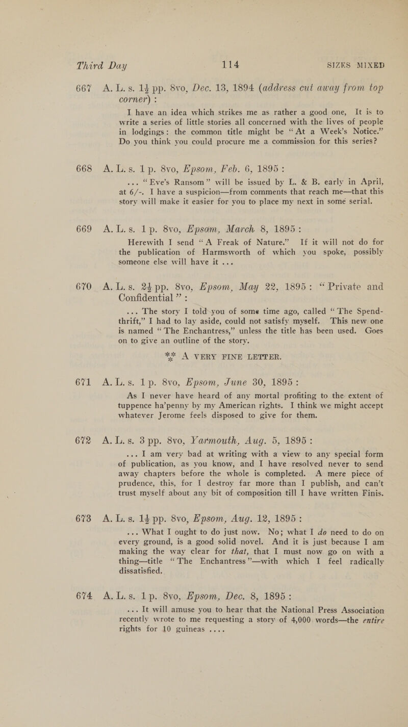 667 A. L.s. 1§ pp. 8vo, Dec. 13, 1894 (address cut away from top corner) : I have an idea which strikes me as rather a good one, It is to write a series of little stories all concerned with the lives of people in lodgings: the common title might be “ At a Week’s Notice.” Do you think you could procure me a commission for this series? 663 A. Liss. 1p. Svo, Bpsom, deb. 6, 1895-: ... “Eve’s Ransom” will be issued by L. &amp; B. early in April, at 6/-. I have a suspicion—from comments that reach me—that this story will make it easier for you to place my next in some serial. 669 A.L.s. lp. 8vo, Epsom, March 8, 1895: Herewith I send “A Freak of Nature.” If it will not do for the publication of Harmsworth of which you spoke, possibly someone else will have it... 670 A.L.s. 24 pp. 8vo, Hpsom, May 22, 1895: “ Private and Confidential ” : ... The story I told-you of some time ago, called “The Spend- thrift,’ I had to lay aside, could not satisfy myself. This new one is named “ The Enchantress,” unless the title has been used. Goes on to give an outline of the story. * A VERY FINE LETTER. 671 &lt;A. Les. 1p. 8vo, Epsom, June 30, 18952 As I never have heard of any mortal profiting to the extent of tuppence ha’penny by my American rights. I think we might accept whatever Jerome feels disposed to give for them. 672 A.L.s. 38pp. 8vo, Yarmouth, Aug. 5, 1895: ... I am very bad at writing with a view to any special form of publication, as you know, and I have resolved never to send away chapters before the whole is completed. A mere piece of prudence, this, for I destroy far more than I publish, and can’t trust myself about any bit of composition till I have written Finis. 673 A.L.s. ld pp. 8vo, Epsom, Aug. 12, 1895: ... What I ought to do just now. No; what I do need to do on every ground, is a good solid novel. And it is just because I am making the way clear for that, that I must now go on with a thing—title “The Enchantress’”—with which I feel radically dissatisfied. 674 A. L.s. Lp. 8vo0, Epsom, Dec. 8, 1895: ... It will amuse you to hear that the National Press Association recently wrote to me requesting a story of 4,000. words—the entire rights for 10 guineas ....