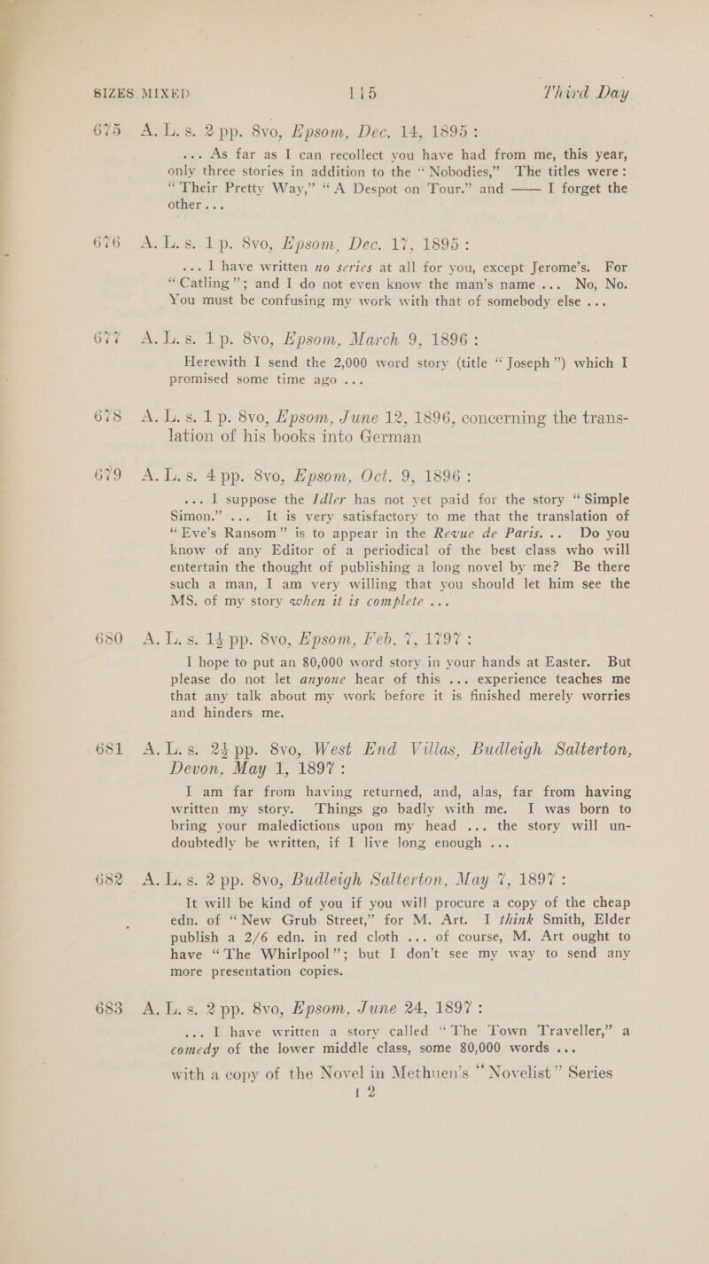  675 683 A. Ls. 2 pp. 8vo, Epsom, Dec. 14, 1898: ... As far as I can recollect you have had from me, this year, only three stories in addition to the “ Nobodies,” ‘The titles were: “Their Pretty Way,” “A Despot on Tour.” and I forget the other...  A. L.s. 1p. 8vo, Epsom, Dec. 17, 1895: ... | have written zo serics at all for you, except Jerome’s. For “Catling”; and I do not even know the man’s name... No, No. _ You must be confusing my work with that of somebody else... A.L.s. 1p. 8vo, Epsom, March 9, 1896: _ Herewith I send the 2,000 word story (title “ Joseph”) which I promised some time ago... A. L.s. 1p. 8vo, Epsom, June 12, 1896, concerning the trans- lation of his books into German A. L.s. 4 pp. 8vo, Epsom, Oct. 9; 1896 : ... I suppose the Idler has not yet paid for the story “ Simple Simon.” ... It is very satisfactory to me that the translation of ‘““Eve’s Ransom” is to appear in the Revue de Paris... Do you know of any Editor of a periodical of the best class who will entertain the thought of publishing a long novel by me? Be there such a man, I am very willing that you should let him see the MS. of my story when it is complete... A. Ls. 14 pp. 8vo, Epsom, Feb. 7, 1797 : I hope to put an 80,000 word story in your hands at Easter. But please do not let anyone hear of this ... experience teaches me that any talk about my work before it is finished merely worries and hinders me. A.L.s. 24 pp. 8vo, West End Villas, Budleigh Salterton, Devon, May 1, 1897: I am far from having returned, and, alas, far from having written my story. Things go badly with me. I was born to bring your maledictions upon my head ... the story will un- doubtedly be written, if I live long enough ... A. L.s. 2 pp. 8vo, Budleigh Salterton, May 7%, 1897 : It will be kind of you if you will procure a copy of the cheap edn. of “New Grub Street,” for M. Art. I think Smith, Elder publish a 2/6 edn. in red cloth ... of course, M. Art ought to have “The Whirlpool”; but I don’t see my way to send any more presentation copies. A. Ls. 2 pp. 8vo, Epsom, June 24, 1897: .. | have written a story called “The Town Traveller,” a comedy of the lower middle class, some 80,000 words ... with a copy of the Novel in Methuen’s ‘‘ Novelist” Series 12