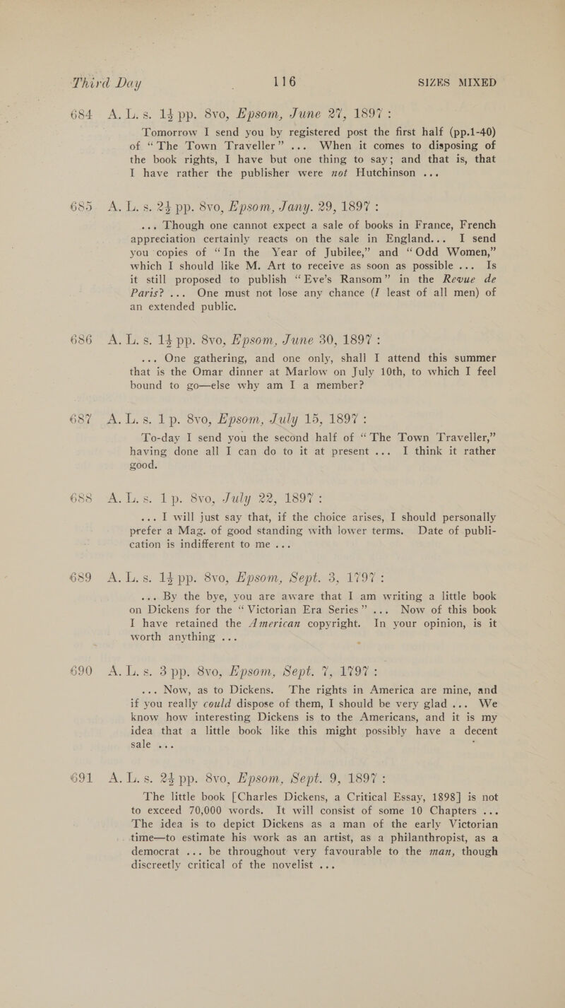 Sp @® Oo 687 as ¥ ~ Sd G 2) ces) 690 691 A.L.s. 14 pp. 8vo, Epsom, June 27, 1897: Tomorrow I send you by registered post the first half (pp.1-40) of. “The Town Traveller” ... When it comes to disposing of the book rights, I have but one thing to say; and that is, that I have rather the publisher were zot Hutchinson ... A. Ls. 25 pp. 8vo, Hpsom, Jany. 29, 1897 : ... Though one cannot expect a sale of books in France, French appreciation certainly reacts on the sale in England... I send you copies of “In the Year of Jubilee,’ and “Odd Women,” which I should like M. Art to receive as soon as possible... Is it still proposed to publish “Eve’s Ransom” in the Revue de Paris? ... One must not lose any chance (J least of all men) of an extended public. A. Ls. 1$ pp. 8vo, Epsom, June 30, 1897 : . One gathering, and one only, shall I attend this summer that is the Omar dinner at Marlow on July 10th, to which I feel bound to go—else why am I a member? A. L.s. 1p. 80, Epsom, July 15, 1897 ; To-day I send you the second half of “The Town Traveller,” having done all I can do to it at present ... I think it rather good. mA. Us. 1p. 8¥0,July- 22, 18ou ... I will just say that, if the choice arises, I should personally prefer a Mag. of good standing with lower terms. Date of publi- cation is indifferent to me... A. L.s. 13 pp. 8v0, Hpsom, Sept. 3, 1797: ... By the bye, you are aware that I am writing a little book on Dickens for the ‘“‘ Victorian Era Series” ... Now of this book I have retained the American copyright. In your opinion, is it worth anything ... &amp; A. L, s. 3 pp. Buoy wipsom, Sept: TorkVO7&lt; ... Now, as to Dickens. ‘The rights in America are mine, and if you really could dispose of them, I should be very glad... We know how interesting Dickens is to the Americans, and it is my idea that a little book like this might possibly have a decent sale BA. ° A. L.s. 24 pp. 8vo, Hpsom, Sepin9, 1897: The little book | Charles Dickens, a Critical Essay, 1898] is not to exceed 70,000 words. It will consist of some 10 Chapters ... The idea is to depict Dickens as a man of the early Victorian _ time—to estimate his work as an artist, as a philanthropist, as a democrat ... be throughout very favourable to the man, though discreetly critical of the novelist ...