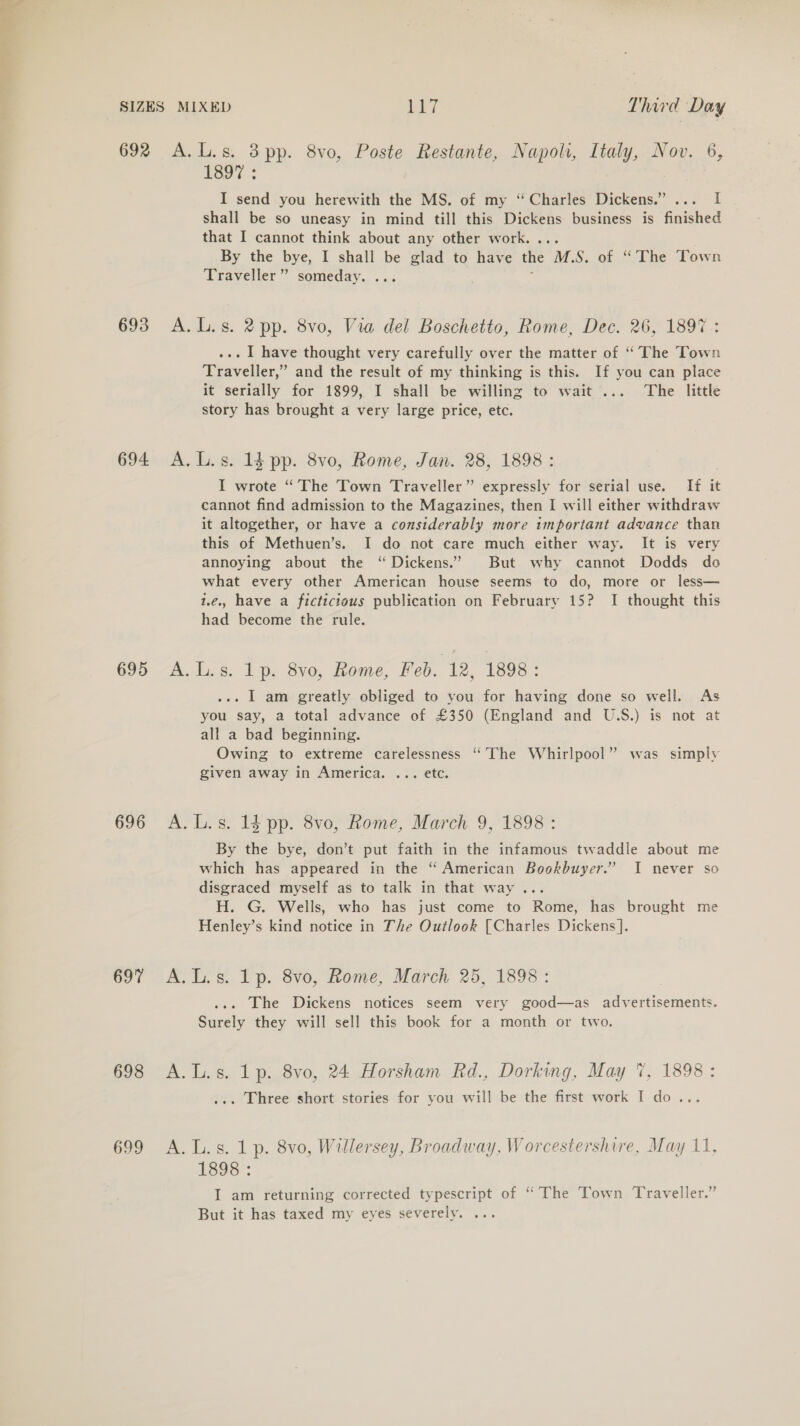 692 693 694. 695 696 697 698 699 A.L.s. 3 pp. 8vo, Poste Restante, Napoli, Italy, Nov. 6, 1397. I send you herewith the MS. of my “Charles Dickens.” ... I shall be so uneasy in mind till this Dickens business is finished that I cannot think about any other work. ... By the bye, I shall be glad to have the M.S. of “The Town Traveller” someday. ... : A. L.s. 2 pp. 8vo, Via del Boschetto, Rome, Dec. 26, 1897: ... I have thought very carefully over the matter of “ The Town Traveller,” and the result of my thinking is this. If you can place it serially for 1899, I shall be willing to wait... The little story has brought a very large price, etc. A. L.s. 14 pp. 8vo, Rome, Jan. 28, 1898: I wrote “The Town Traveller” expressly for serial use. If it cannot find admission to the Magazines, then I will either withdraw it altogether, or have a considerably more important advance than this of Methuen’s. I do not care much either way. It is very annoying about the “ Dickens.’ But why cannot Dodds do what every other American house seems to do, more or less— 1.¢.. have a fictictous publication on February 15? I thought this had become the rule. &amp;. 1s. bp, 8vo, Rome, Feb. 12, 1898: ... I am greatly obliged to you for having done so well. As you say, a total advance of £350 (England and U.S.) is not at all a bad beginning. Owing to extreme carelessness “The Whirlpool” was simply given away in America. ... etc. A. L.s. 14 pp. 8vo, Rome, March 9, 1898: By the bye, don’t put faith in the infamous twaddle about me which has appeared in the “ American Bookbuyer.” I never so disgraced myself as to talk in that way... H. G. Wells, who has just come to Rome, has brought me Henley’s kind notice in The Outlook [Charles Dickens]. A.L.s. 1p. 8vo, Rome, March 25, 1898 : . The Dickens notices seem very good—as advertisements. Surely they will sell this book for a month or two. A.L.s. 1p. 8vo, 24 Horsham Rd., Dorking, May 7, 1898: ... Three short stories for you will be the first work I do... A. L.s. 1 p. 8vo, Willersey, Broadway, Worcestershire, May 11, 1393: I am returning corrected typescript of “The Town Traveller.” But it has taxed my eyes severely. ...