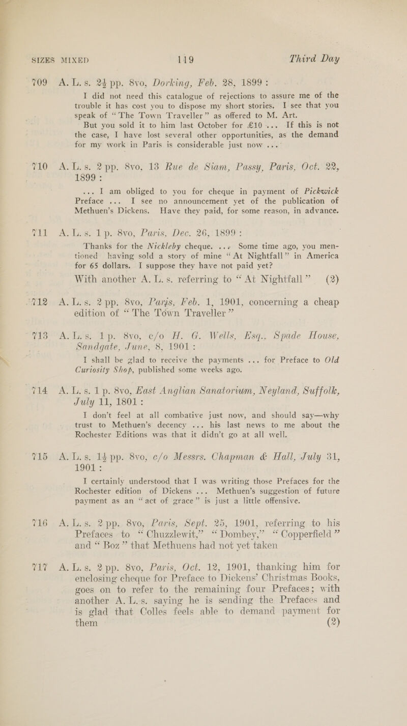 709 710 agi 715 PLe A. L.s. 24 pp. 8vo, Dorking, Feb. 28, 1899 : I did not need this catalogue of rejections to assure me of the trouble it has cost you to dispose my short stories. I-see that you speak of “The Town Traveller” as offered to M. Art. But you sold it to him last October for £10... If this is not the case, I have lost several other opportunities, as the demand for my work in Paris is considerable just now ... A.L.s. 2pp. 8vo, 13 Rue de Siam, Passy, Paris, Oct. 22, Looe : . I am obliged to you for cheque in payment of Pickwick Preface ... I see no announcement yet of the publication of Methuen’s Dickens. Have they paid, for some reason, in advance. fins 1 pesvo, Paris, Dec. 26;: L89F: Thanks for the Nickleby cheque. ..« Some time ago, you men- tioned having sold a story of mine “ At Nightfall” in America for 65 dollars. I suppose they have not paid yet? With another A. L.s. referring to “ At Nightfall” (2) A.L.s. 2 pp. 8vo, Paris, Feb. 1, 1901, concerning a cheap edition of “ The Town Traveller ” A. Inst Ip: Sve, c/o “A. G.. Wells, HsqJ, Spade House, Sandgate, June, 8, 1901: I shall be glad to receive the payments ... for Preface to Old Curtosity Shop, published some weeks ago. A. Ls. 1p. 8vo, Hast Anglian Sanatorwm, Neyland, Suffolk, July 11, 1801 : I don’t feel at all combative just now, and should say—why trust to Methuen’s decency ... his last news to me about the Rochester Editions was that it didn’t go at all well. A. lL. s. 14 pp. 8vo, c/o Messrs. Chapman &amp; Hall, July 31, LOOL: I certainly understood that I was writing those Prefaces for the Rochester edition of Dickens ... Methuen’s suggestion of future payment as an “act of grace” is just a little offensive. A. L.s. 2pp. 8vo, Paris, Sept. 25, 1901, referring to his Prefaces to “ Chuzzlewit,’ “ Dombey,”’ ‘ Copperfield ” and “* Boz” that Methuens had not yet taken A.L.s. 2 pp. 8vo, Paris, Oct. 12, 1901, thanking him for enclosing cheque for Preface to Dickens’ Christmas Books, goes on to refer to the remaining four Prefaces; with another A. L.s. saying he is sending the Prefaces and is glad that Colles feels able to demand payment for