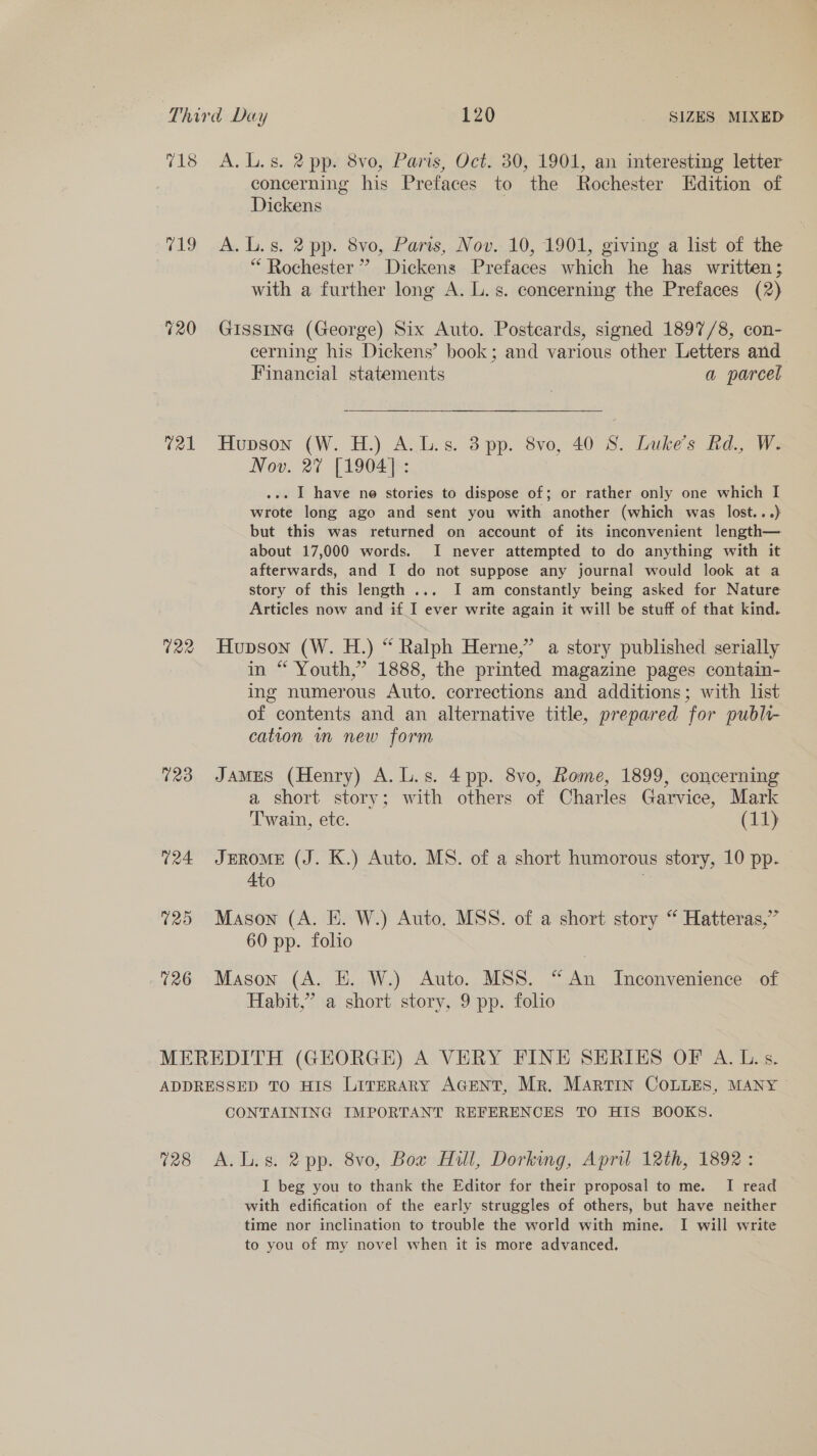 718 A, Ls. 2 pp. 8vo, Paris, Oct. 30, 1901, an interesting letter concerning his Prefaces to the Rochester Edition of Dickens 719 A.L.s. 2 pp. 8vo, Paris, Nov. 10, 1901, giving a list of the | ‘Rochester ” Dickens Prefaces which he has written; with a further long A. L.s. concerning the Prefaces (2) 720 Gissine (George) Six Auto. Postcards, signed 1897/8, con- cerning his Dickens’ book; and various other Letters and Financial statements a parcel 721 Hupson (W. H.) A.L.s. 3 pp. 8vo, 40 8. Luke's Rd., W. Nov. 27% [1904] : ... I have ne stories to dispose of; or rather only one which I wrote long ago and sent you with another (which was lost...) but this was returned on account of its inconvenient length— about 17,000 words. I never attempted to do anything with it afterwards, and I do not suppose any journal would look at a story of this length ... I am constantly being asked for Nature Articles now and if I ever write again it will be stuff of that kind. 722 Hupson (W. H.) “ Ralph Herne,” a story published serially in “ Youth,’ 1888, the printed magazine pages contain- ing numerous Auto. corrections and additions; with list of contents and an alternative title, prepared for publi- cation im new form 723 James (Henry) A.L.s. 4pp. 8vo, Rome, 1899, concerning a short story; with others of Charles Garvice, Mark Twain, ete. (11) 724 JERoME (J. K.) Auto. MS. of a short humorous story, 10 pp. 4to 725 Mason (A. E. W.) Auto. MSS. of a short story “ Hatteras,” 60 pp. folio 726 Mason (A. E. W.) Auto. MSS. “An Inconvenience of Habit,” a short story, 9 pp. folio MEREDITH (GEORGE) A VERY FINE SERIES OF A. Ls. ADDRESSED TO HIS LirERARY AGENT, Mr. Martin COLLEs, MANY CONTAINING IMPORTANT REFERENCES TO HIS BOOKS. 728 A.L.s. 2 pp. 8vo, Box Hull, Dorking, April 12th, 1892: I beg you to thank the Editor for their proposal to me. I read with edification of the early struggles of others, but have neither time nor inclination to trouble the world with mine. I will write to you of my novel when it is more advanced.