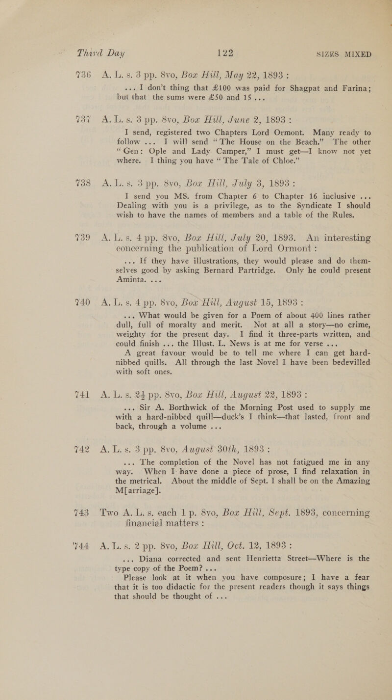 708 739 740 742 A. L.s. 3 pp. 8vo, Box Hull, May 22, 1893 : .-. I don’t thing that £100 was paid for Shagpat and Farina; but that the sums were £50 and 15... A. Ls. 3 pp. 8v0, Bow Hill, June 2, 1893 = I send, registered two Chapters Lord Ormont. Many ready to follow ... I will send “’The House on the Beach.” ‘The other “Gen: Ople and Lady Camper,” I must get—I know not yet where. I thing you have “The Tale of Chloe.” A.l..8. 3pp. 8v0, Bor Hall, July 3, 1393 ; I send you MS, from Chapter 6 to Chapter 16 inclusive ... Dealing with you is a privilege, as to the Syndicate I should wish to have the names of members and a table of the Rules. A.L.s. 4pp. 8vo, Bor Hill, July 20, 1893. .An interesting concerning the publication of Lord Ormont : ... If they have illustrations, they would please and do them- ~ selves good by asking Bernard Partridge. Only he could present Aminta. ... A.L.s.4 pp. 8vo, Box Hull, August 15, 1893 : ... What would be given for a Poem of about 400 lines rather dull, full of moralty and merit. Not at all a story—no crime, weighty for the present day. I find it three-parts written, and could finish ... the Illust. L. News is at me for verse... A great favour would be to tell me where I can get hard- nibbed quills. All through the last Novel I have been bedevilled with soft ones. A, L.s. 24 pp. 8vo, Box Hill, August 22, 1893 : .. Sir A. Borthwick of the Morning Post used to supply me with a hard-nibbed quill—duck’s I think—that lasted, front and back, through a volume... A. L.s. 3 pp. 8vo, August 30th, 1893 : ... The completion of the Novel has not fatigued me in any way. When I: have done a piece of prose, I find relaxation in the metrical. About the middle of Sept. I shall be on the Amazing Mf[arriage]. Two A. L.s. each 1 p. 8vo, Box Hill, Sept. 1893, concerning financial matters : A. L.s. 2 pp. 8vo, Bor Hill, Oct..12, 1893 : . Diana corrected and sent Henrietta Street—Where is the type copy of the Poem?... Please look at it when you have composure; I have a fear that it is too didactic for the present readers though it says things that should be thought of ...