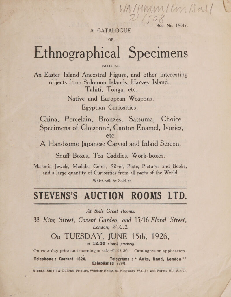 Ce Oe “Sate No. 14,017. A CATALOGUE OF Ethnographical Specimens An Easter Island Ancestral Figure, and other interesting objects from Solomon Islands, Harvey Island, Tahiti, Tonga, etc. Native and European Weapons. Egyptian Curiosities. China, Porcelain, Bronzes, Satsuma, Choice Specimens of Cloisonne, Canton Enamel, Ivories, : etc. A Handsome Japanese Carved and Inlaid Screen. Snuff Boxes, Tea Caddies, Work-boxes. Masonic Jewels, Medals, Coins, Silver, Plate, Pictures and Books, and a large quantity of Curiosities from all parts of the World. Which will be Sold at STEVENS’S AUCTION ROOMS LTD. At their Great Rooms, 38 King Street, Covent Garden, and 15/16 Floral Street, London, W.C.2, On TUESDAY, JUNE 15th, 1926, at 12.30 o'clock precisely. On view day prior and morning of sale till i!.30, Catalogues on application. Telephone : Gerrard 1824. Telegrams : “ Auks, Rand, London ’’ Established &lt;¢.¢0. . Ripptz, SmirH &amp; Durrus, Printers, Windsor House, 83 Kingsway, W.C.2; and Forest Hill,S.E.23