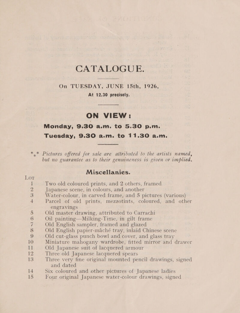 CATALOGUE. On TUESDAY, JUNE 15th, 1926, At 12.30 precisely. ON VIEW: Monday, 9. 30 a.m. to 5.30 p.m. Tuesday, 9.30 a.m. to 11.30 a.m. He ONO Fe O CsI 1 but no guarantee as to their genuineness 1s given or implied, Miscellanies. Two old coloured prints, and 2 others, framed Japanese scene, in colours, and another Water-colour, in carved frame, and 5 pictures (various) Parcel of old prints, mezzotints, coloured, and other engravings Old master drawing, attributed to Carrachi Oil painting—Milking-Time, in gilt frame Old English sampler, framed and glazed Old English papier-maché tray, inlaid Chinese scene Old cut-glass punch bowl and cover, and glass tray Miniature mahogany wardrobe, fitted mirror and drawer Old Japanese suit of lacquered armour Three old Japanese lacquered spears Three very fine original mounted pencil drawings, signed and dated Six coloured and other pictures of Japanese ladies Four original Japanese water-colour drawings, signed